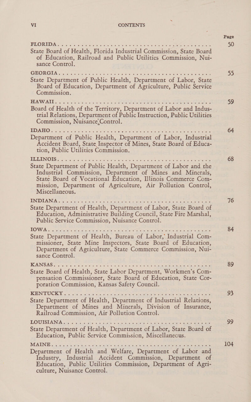 OT 7, ee MC oe cy een aE SP biy Me tha a Ta State Board of Health, Florida Industrial Commission, State Board of Education, Railroad and Public Utilities Commission, Nui- sance Control. OR Gre hes) pias ehces Sas eis Riser te wee Ss ee Wiel le Sue Ane rene Sate sate eer State Department of Public Health, Department of Labor, State Board of Education, Department of Agticulture, Public Service Commission. BWV Bab ni ci Ws hs a Le ich AY oc ial ag ts 2k Ole, keene diay ache eta trial Relations, Department of Public Instruction, Public aera Commission, Nuisance’ Control. Accident Board, State. Inspector of Mines, State Board of Educa- tion, Public Utilities Commission. PLLENOUS oo clies Aveo ke ee as eS OG Se ae on ‘bits i eghret ocean 5 ew aeeane State Department of Public Health, Department of Labor and the Industrial Commission, Department of Mines and Minerals, State Board of Vocational Education, Illinois Commerce Com- mission, Department of Agriculture, Air Pollution Control, Miscellaneous. BIN TOT IINA 6 ice ees Ss ew &gt; Ses ecesdes Es. aL FREE A pew ees ae State Department of Health, Department of Labor, State Board of Education, Administrative Buildin g Council, State Fire Marshal, Public Service Commission, Nuisance Control. State Department of Health, Bureau of Labor, Industrial Com- missioner, State Mine Inspectors, State Board of Education, Department of Agticulture, State Commerce Commission, Nui- sance Control. SSIS tg sn 08 6a Fe) GME ae hw oe eth, Bae Sts BOR Rc Oem eed Beak soe ain eee State Board of Health, State Labor Department, Workmen’s Com- pensation Commissioner, State Board of Education, State Cor- poration Commission, Kansas Safety Council. BOBIN TOC, Yin. 5, at Sue, ee oak et aaa as Soa ha ee Sb Abe eae State Department of Health, Department of Industrial Relations, Department of Mines and Minerals, Division of Insurance, Railroad Commission, Air Pollution Control. OUTST AINA on be oo: 6 weeks: si Bate te: ele, Rare ee SoS» Be ks On ee re State Department of Health, Department of Labor, State Board of Education, Public Service Commission, Miscellaneous. Department of Health and Welfare, Department of Labor and Industry, Industrial Accident Commission, Department of Education, Public Utilities Commission, Department of Agri- culture, Nuisance Control. Page 55 59 64 68 76 84 89 93 99 104