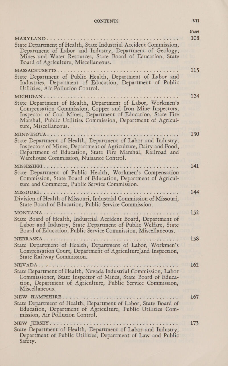 Be IRD ay ites: has ha) sc2 bs No As Mod, OS Felts Meoeeir ecpm Me PO MRAE AG Mo lpe be ye hane ve: le oe, a een gmat State Department of Health, State Industrial Accident Commission, Department of Labor and Industry, Department of Geology, Mines and Water Resources, State Board of Education, State Board of Agriculture, Miscellaneous. os PORES GT OU 2 ISS JS ORS a aren oer oe aarp ere rea State Department of Public Health, Department of Labor and Industries, Department of Education, Department of Public Utilities, Air Pollution Control. DAR EVE Carncine Mee lan ct Ashes eth aed) 5 cvs ego oes 5 WO okie wi pot es Bo aes State Department of Health, Department of Labor, Workmen's Compensation Commission, Copper and Iron Mine Inspectors, Inspector of Coal Mines, Department of Education, State Fire Marshal, Public Utilities Commission, Department of Agricul- tute, Miscellaneous. DEN N BSG DAerarts Sk: 165% hRE IS, «EM ood Ae AEs Helens State Department of Health, Department of Labor and Industry, Inspectors of Mines, Department of Agriculture, Dairy and Food, Department of Education, State Fire Marshal, Railroad and Warehouse Commission, Nuisance Control. OPSS PE PERI REP. opi hse GEESE Tas) Shek. shied Minds «eRe wa ets lel beo Shae 6 Ste State Department of Public Health, Workmen’s Compensation Commission, State Board of Education, Department of Agricul- ture and Commerce, Public Service Commission. NASSOU Ries. Sk oe TRORLIIRU ls SIRES CSR. aS eee se Division of Health of Missouri, Industrial Commission of Missouri, State Board of Education, Public Service Commission. BORG ING Ride: eta Seca ah Miva SF TRIO el ovr Gh AE Pe WEES 1 OL State Board of Health, Industrial Accident Board, Department of Labor and Industry, State Department of Public Welfare, State Board of Education, Public Service Commission, Miscellaneous. DA SR Ann res ao es 8 wv Oe ES ego rae i eee State Department of Health, Department of Labor, Workmen’s Compensation Court, Department of Agriculture and Inspection, State Railway Commission. UF VA. ls or od Wah ints eae ahs GO seh 6e Mia SE La ela seit ar eh ae wa aad ee eng State Department of Health, Nevada Industrial Commission, Labor Commissioner, State Inspector of Mines, State Board of Educa- tion, Department of Agriculture, Public Service Commission, Miscellaneous. INGEW SEER EES DR ries 5. BPE EAE RIN UNG, 2 SOT hol ed Sh APSR State Department of Health, Department of Labor, State Board of Education, Department of Agriculture, Public Utilities Com- mission, Air Pollution Control. NEW JERSEvininninieteihe! sveloll dinok sles te uatimiys: State Department of Health, Department of Labor and Industry, 2) gaia of Public Utilities, Department of Law and Public Safety. Page 108 TS 124 130 141 144 152 158 162 167 173