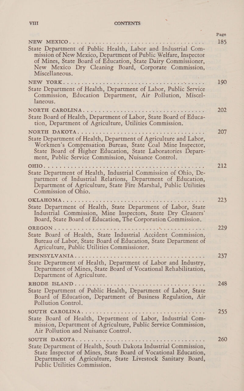 ROUEN). VE CO) ea, aes ha os faces ee adh weve “asrve ae seu aevad snide tas yee esleaewe Meth acu as ge eee State Department of Public Health, Labor and Industrial Com- mission of New Mexico, Department of Public Welfare, Inspector of Mines, State Board of Education, State Dairy Commissioner, New Mexico Dry Cleaning Board, Corporate Commission, Miscellaneous. NEW YORK. b shed. PPrese parton. «. ohh st merge lees logayes claves doe emreerea State Depatisicne of Health, Department of Labor, Bales Service Commission, Education Department, Air Pollution, Miscel- laneous. NORTE. CAROLINA .. soma d «kegs levecia bys geole » ld hres bet A « setae ees State Board of Health, Department of Labor, State Board of Educa- tion, Department of Agriculture, Utilities Commission. State Department of Health, Department of Aancleit and Labor, Workmen's Compensation Bureau, State Coal Mine Inspector, State Board of Higher Education, State Laboratories Depart- ment, Public Service Commission, Nuisance Control. CERIO. ays te oS se Ben esis e Te Mere ee poem et oS ee wheter © yay aeaet ete eae anaes State Department of Health, Industrial Commission of Ohio, De- partment of Industrial Relations, Department of Education, Department of Agriculture, State Fire Marshal, Public Utilities Commission of Ohio. OR DANO NMA. os, s os. 6 Been ee wt eres, Pty eens ao Ee eLearn ear Reet emee aaa State Department of Health, State Department of Labor, State Industrial Commission, Mine Ins ectors, State Dry Cleaners’ Board, State Board of Education, T e Corporation Commission. RON a aaa te oe k's tes Replys Bei keene cane Ashcan Ss Nelda hae «eee State Board of Health, State Indastetal Accident Commission, Bureau of Labor, State Board of Education, State Department of Agriculture, Public Utilities Commissioner. PING Cas V PUNE: ona is 0.05 econ ci win ba'dicSy ba Saee ibn he tue Sy een eacene ate weeks panne State Department of Health, Department of Labor and Industry, Department of Mines, State Board of Vocational Rehabilitation, Department of Agriculture. BOE -TOUAI ID x. 6, 6, ccacd gies inn &gt; o) antenaitons ba es aatpnty Shennan Sees ie eee State Department of Public Health, Department of Labor, State Board of Education, Department of Business Regulation, Air Pollution Control. SOUTER, SCAIOTTIN Ae ose. elo oF 6 se Gah a te See eT we enn eee eee State Board of Health, Department of Labor, Industrial Com- mission, Department of Agriculture, Public Service Commission, Air Pollution and Nuisance Control. SOUTH. DARIO TD Be Sow) Ge: es So Ws we ote, asa eee See ree eee ei tee ee State Department of Health, South Dakota Industrial Commission, State Inspector of Mines, State Board of Vocational Education, Department of Agriculture, State Livestock Sanitary Board, Public Utilities Commission. 190 202 207 yw 223 229 237 248 255 260