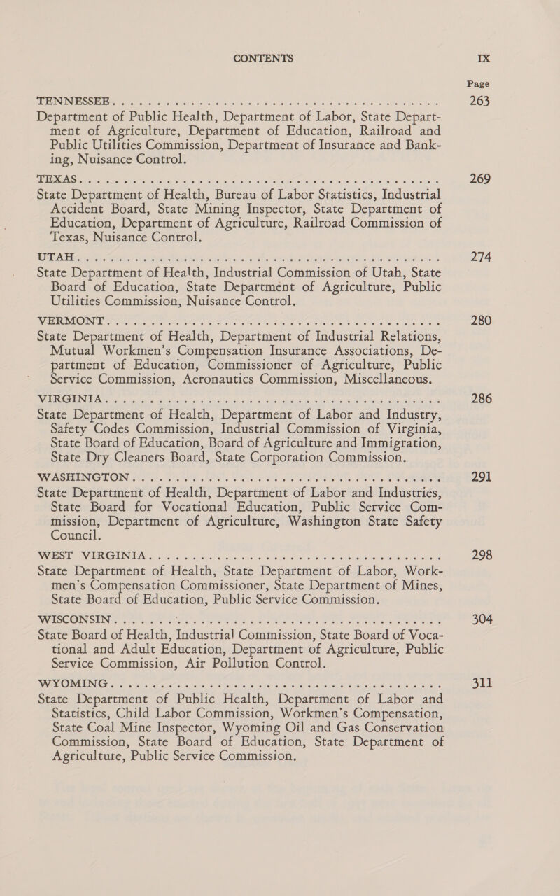 Ee se sh kota G45 Scdiae hes a ws bod ae eR eS Department of Public Health, Department of Labor, State Depart- ment of Agriculture, Department of Education, Railroad and Public Utilities Commission, Department of Insurance and Bank- ing, Nuisance Control. State Department of Health, Bureau of Labor Statistics, Industrial Accident Board, State Mining Inspector, State Department of Education, Department of Agriculture, Railroad Commission of Texas, Nuisance Control. State Department of Health, Industrial Commission of Utah, State Board of Education, State Department of Agriculture, Public Utilities Commission, Nuisance Control. WeER PONG Statens ee ores ee we ak BOLE we Gaede We Se Ge Gere we eee RE State Department of Health, Department of Industrial Relations, Mutual Workmen’s Compensation Insurance Associations, De- partment of Education, Commissioner of Agriculture, Public Service Commission, Aeronautics Commission, Miscellaneous. RN eich ons Sena airs eh Si Leonie cen | SL eee toate (Uke Paves: voile eiee/neiral no utgn Mile ee State Department of Health, He weenie of Labor and Industry, Safety Codes Commission, Industrial Commission of Virginia, State Board of Education, Board of Agriculture and Immigration, State Dry Cleaners Board, State Corporation Commission. VWASEENGION f53 tos Sie PI I Fe a ee oe BO Oe State Department of Health, Department of Labor and Industries, State Board for Vocational Education, Public Service Com- ae Department of Agriculture, Washington State Safety Council. Vas Be EEG TINA 35 60g 5 rook Sse nich: sara: ial wis Wisma 6 Af Melee ale degre) anleh een ident State Department of Health, State Department of Labor, Work- men’s Compensation Commissioner, State Department of Mines, State Board of Education, Public Service Commission. WISCONSEN ..3 6k SRR ac Diab atte eat Mat oc aan tg ieee an Om AS itr OEE ker artery State Board of Health, Industrial Commission, State Board of Voca- tional and Adult Education, Department of Agriculture, Public Service Commission, Air Pollution Control. VAS RIVED IND Ce oie ig as oo ans chee, SO eae ab 87a ia) 6. 4S fe Tato G™ oul os SWEAiO. He atid State Department of Public Health, Department of Labor and Statistics, Child Labor Commission, Workmen’s Compensation, State Coal Mine Inspector, Wyoming Oil and Gas Conservation Commission, State Board of Education, State Department of Agriculture, Public Service Commission. Page 263 269 274 280 286 291 298 304 311