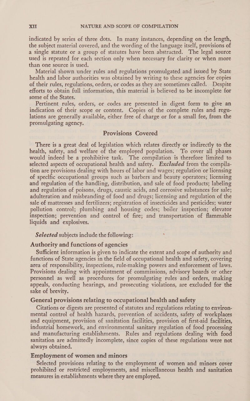 “ XII NATURE AND SCOPE OF COMPILATION indicated by series of three dots. In many instances, depending on the length, the subject material covered, and the wording of the language itself, provisions of a single statute or a group of statutes have been abstracted. The legal source used is repeated for each section only when necessary for clarity or when more than one source is used. Material shown under rules and regulations promulgated and issued by State health and labor authorities was obtained by writing to these agencies for copies of their rules, regulations, orders, or codes as they are sometimes called. Despite efforts to obtain full information, this material is believed to be incomplete for some of the States. Pertinent rules, orders, or codes are presented in digest form to give an indication of their scope or content. Copies of the complete rules and regu- lations are generally available, either free of charge or for a small fee, from the promulgating agency. Provisions Covered There is a great deal of legislation which relates directly or indirectly to the health, safety, and welfare of the employed population. To cover all phases would indeed be a prohibitive task. The compilation is therefore limited to selected aspects of occupational health and safety. Excluded from the compila- tion are provisions dealing with hours of labor and wages; regulation or licensing of specific occupational groups such as barbers and beauty operators; licensing and regulation of the handling, distribution, and sale of food products; labeling and regulation of poisons, drugs, caustic acids, and corrosive substances for sale; adulteration and misbranding of food and drugs; licensing and regulation of the sale of mattresses and fertilizers; registration of insecticides and pesticides; water pollution control; plumbing and housing codes; boiler inspection; elevator inspection; prevention and control of fire; and transportation of flammable liquids and explosives. Selected subjects include the following: : Authority and functions of agencies Sufficient information is given to indicate the extent and scope of authority and functions of State agencies in the field of occupational health and safety, covering area of responsibility, inspections, rule-making powers and enforcement of laws. Provisions dealing with appointment of commissions, advisory boards or other personnel as well as procedures for promulgating rules and orders, making appeals, conducting hearings, and prosecuting violations, are excluded for the sake of brevity. General provisions relating to occupational health and safety Citations or digests are presented of statutes and regulations relating to environ- mental control of health hazards, prevention of accidents, safety of workplaces and equipment, provision of sanitation facilities, provision of first-aid facilities, industrial homework, and environmental sanitary regulation of food processing and manufacturing establishments. Rules and regulations dealing with food sanitation are admittedly incomplete, since copies of these regulations were not always obtained. Employment of women and minors Selected provisions relating to the employment of women and minors cover prohibited or restricted employments, and miscellaneous health and sanitation measures in establishments where they are employed.