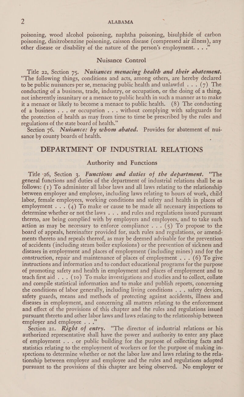 poisoning, wood alcohol poisoning, naphtha poisoning, bisulphide of carbon poisoning, dinitrobenzine poisoning, caisson disease (compressed air aie any other disease or disability of the nature of the person’s employment... .” Nuisance Control Title 22, Section 75. Nuisances menacing health and their abatement. “The following things, conditions and acts, among others, are hereby declared to be public nuisances: per se, menacing public health and unlawful . . (7) The conducting of a business, trade, industry, or occupation, or the doing ie a thing, not inherently insanitary or a menace to public health in such a manner as to make it a menace or likely to become a menace to public health. (8) The conducting of a business . . . or occupation . . . without complying with safeguards for the protection of health as may from time to time be prescribed by the rules and regulations of the state board of health.” Section 76. Nutsance: by whom abated. Provides for abatement of nui- sance by county boards of health. DEPARTMENT OF INDUSTRIAL RELATIONS Authority and Functions Title -26, Section 3. Functions and duties of the department. “The general functions and duties of the department of industrial relations shall be as follows: (1) To administer all labor laws and all laws relating to the relationship between employer and employee, including laws relating to hours of work, child labor, female employees, working conditions and safety and health in places of employment . . . (4) To make or cause to be made all necessary inspections to determine whether or not the laws . . . and rules and regulations issued pursuant thereto, are being complied with by employers and employees, and to take such action as may be necessary to enforce compliance ... . (5) To propose to the board of appeals, hereinafter provided for, such rules and regulations, or amend- ments thereto and repeals thereof, as may be deemed advisable for the prevention of accidents (including steam boiler explosions) or the prevention of sickness and diseases in employment and places of employment (including mines) and for the construction, repair and maintenance of places of employment . . . (6) To give instructions and information and to conduct educational programs for the purpose of promoting safety and health in employment and places of employment and to teach first aid . . . (10) To make investigations and studies and to collect, collate and compile statistical information and to make and publish reports, concerning the conditions of labor generally, including living conditions . . . safety devices, safety guards, means and methods of protecting against accidents, illness and diseases in employment, and concerning all matters relating to the enforcement and effect of the provisions of this chapter and the rules and regulations issued pursuant thereto and other labor laws and laws relating to the relationship between employer and employee . . .” Section 21. Right of entry. “The director of industrial relations or his authorized representative shall have the power and authority to enter any place of employment .. . or public building for the purpose of collecting facts and statistics relating to the employment of workers or for the purpose of making in- spections to determine whether or not the labor law and laws relating to the rela- tionship between employer and employee and the rules and regulations adopted pursuant to the provisions of this chapter are being observed. No employer or