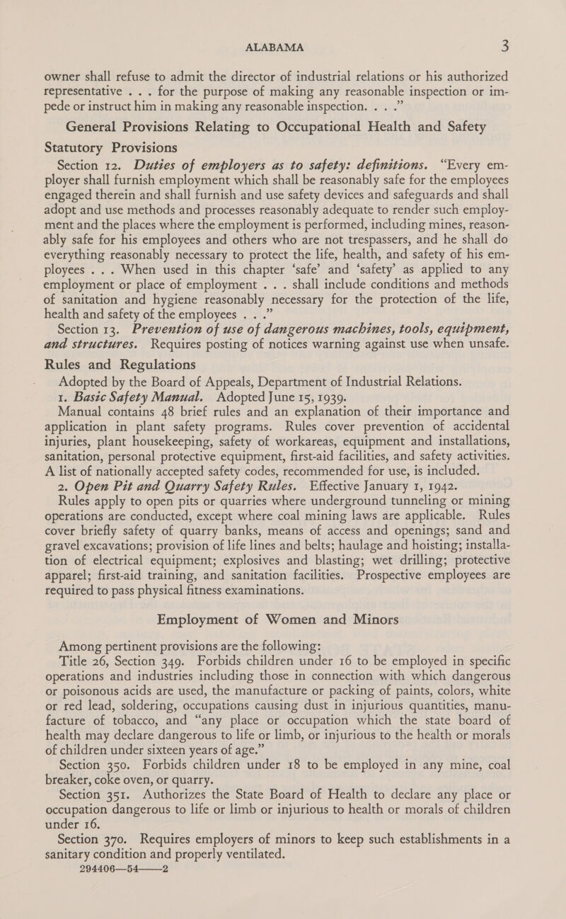 owner shall refuse to admit the director of industrial relations or his authorized representative . . . for the purpose of making any reasonable inspection or im- pede or instruct him in making any reasonable inspection. . . .” General Provisions Relating to Occupational Health and Safety Statutory Provisions Section 12. Duties of employers as to safety: definitions. “Every em- ployer shall furnish employment which shall be reasonably safe for the employees engaged therein and shall furnish and use safety devices and safeguards and shall adopt and use methods and processes reasonably adequate to render such employ- ment and the places where the employment is performed, including mines, reason- ably safe for his employees and others who are not trespassers, and he shall do everything reasonably necessary to protect the life, health, and safety of his em- ployees . . . When used in this chapter ‘safe’ and ‘safety’ as applied to any employment or place of employment . . . shall include conditions and methods of sanitation and hygiene reasonably necessary for the protection of the life, health and safety of the employees . . .” Section 13. Prevention of use of dangerous machines, tools, equipment, and structures. Requires posting of notices warning against use when unsafe. Rules and Regulations Adopted by the Board of Appeals, Department of Industrial Relations. 1. Basic Safety Manual. Adopted June 15, 1939. Manual contains 48 brief rules and an explanation of their importance and application in plant safety programs. Rules cover prevention of accidental injuries, plant housekeeping, safety of workareas, equipment and installations, sanitation, personal protective equipment, first-aid facilities, and safety activities. A list of nationally accepted safety codes, recommended for use, is included. 2. Open Pit and Quarry Safety Rules. Effective January I, 1942. Rules apply to open pits or quarries where underground tunneling or mining operations are conducted, except where coal mining laws are applicable. Rules cover briefly safety of quarry banks, means of access and openings; sand and gravel excavations; provision of life lines and belts; haulage and hoisting; installa- tion of electrical equipment; explosives and blasting; wet drilling; protective apparel; first-aid training, and sanitation facilities. Prospective employees are required to pass physical fitness examinations. Employment of Women and Minors Among pertinent provisions are the following: Title 26, Section 349. Forbids children under 16 to be employed in specific operations and industries including those in connection with which dangerous or poisonous acids are used, the manufacture or packing of paints, colors, white or red lead, soldering, occupations causing dust in injurious quantities, manu- facture of tobacco, and “any place or occupation which the state board of health may declare dangerous to life or limb, or injurious to the health or morals of children under sixteen years of age.” Section 350. Forbids children under 18 to be employed in any mine, coal breaker, coke oven, or quarry. Section 351. Authorizes the State Board of Health to declare any place or occupation dangerous to life or limb or injurious to health or morals of children under 16. Section 370. Requires employers of minors to keep such establishments in a sanitary condition and properly ventilated. 294406—54———_2