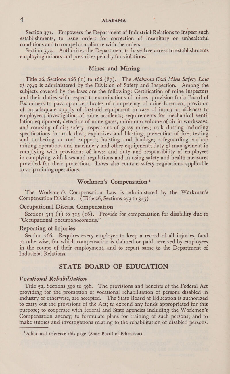 Section 371. Empowers the Department of Industrial Relations to inspect such establishments, to issue orders for correction of insanitary or unhealthful conditions and to compel compliance with the orders. Section 372. Authorizes the Department to have free access to establishments employing minors and prescribes penalty for violations. Mines and Mining Title 26, Sections 166 (1) to 166 (87). The Alabama Coal Mine Safety Law of 1949 is administered by the Division of Safety and Inspection. Among the subjects covered by the laws are the following: Certification of mine inspectors and their duties with respect to examinations of mines; provision for a Board of Examiners to pass upon certificates of competency of mine foremen; provision of an adequate supply of first-aid equipment in case of injury or sickness to employees; investigation of mine accidents; requirements for mechanical venti- lation equipment, detection of mine gases, minimum volume of air in workways, and coursing of air; safety inspections of gassy mines; rock dusting including specifications for rock dust; explosives and blasting; prevention of fire; testing and timbering or roof support; hoisting and haulage; safeguarding various mining operations and machinery and other equipment; duty of management in complying with provisions of laws; and duty and responsibility of employees in complying with laws and regulations and in using safety and health measures provided. for their protection. Laws also contain safety regulations applicable to strip mining operations. Workmen’s Compensation 2 The Workmen’s Compensation Law is administered by the Workmen’s Compensation Division. (Title 26, Sections 253 to 325) Occupational Disease Compensation Sections 313 (1) to 313 (16). Provide for compensation for disability due to “Occupational pneumonoconiosis.” Reporting of Injuries Section 266. Requires every employer to keep a record of all injuries, fatal or otherwise, for which compensation is claimed or paid, received by employees in the course of their employment, and to report same to the Department of Industrial Relations. STATE BOARD OF EDUCATION Vocational Rehabilitation Title 52, Sections 390 to 398. The provisions and benefits of the Federal Act providing for the promotion of vocational rehabilitation of persons disabled in industry or otherwise, are accepted. The State Board of Education is authorized to carry out the provisions of the Act; to expend any funds appropriated for this purpose; to cooperate with federal and State agencies including the Workmen’s Compensation agency; to formulate plans for training of such persons; and to make studies and investigations relating to the rehabilitation of disabled persons. * Additional reference this page (State Board of Education).