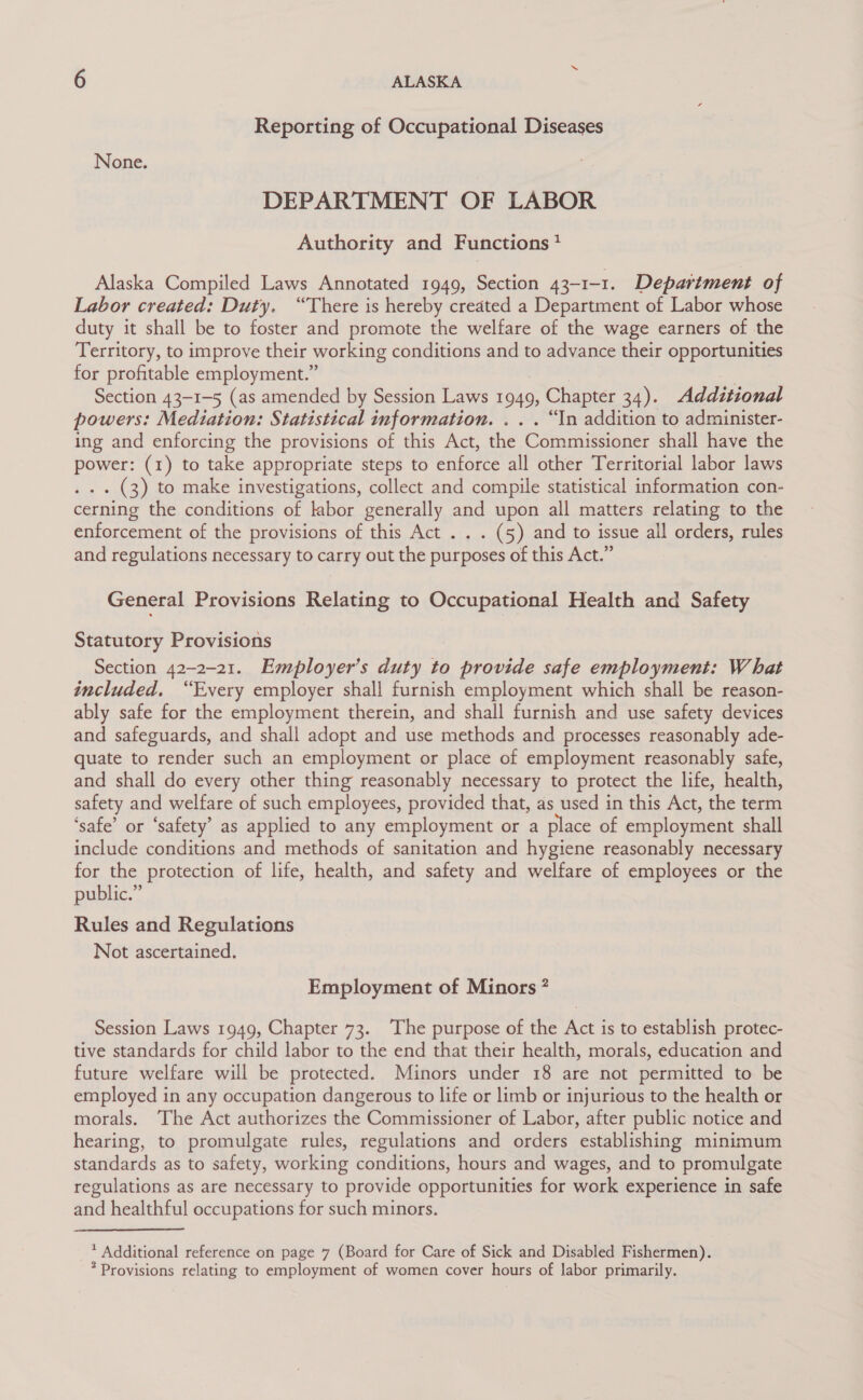 Reporting of Occupational Diseases None. DEPARTMENT OF LABOR Authority and Functions * Alaska Compiled Laws Annotated 1949, Section 43-1-1. Department of Labor created: Duty. “There is hereby created a Department of Labor whose duty it shall be to foster and promote the welfare of the wage earners of the Territory, to improve their working conditions and to advance their opportunities for profitable employment.” Section 43-1-5 (as amended by Session Laws 1949, ), Chapter 34). Additional powers: Mediation: Statistical information. .. . “In addition to administer- ing and enforcing the provisions of this Act, the Coramiiseioner shall Mave we power: (1) to take appropriate steps to enforce all other Territorial labor laws . (3) to make investigations, collect and compile statistical information con- cerning the conditions of labor generally and upon all matters relating to the enforcement of the provisions of this Act . . . (5) and to issue all orders, rules and regulations necessary to carry out the purposes of this Act.” General Provisions Relating to Occupational Health and Safety Statutory Provisions Section 42-2-21. Employer’s duty to provide safe employment: What included, “Every employer shall furnish employment which shall be reason- ably safe for the employment therein, and shall furnish and use safety devices and safeguards, and shall adopt and use methods and processes reasonably ade- quate to render such an employment or place of employment reasonably safe, and shall do every other thing reasonably necessary to protect the life, health, safety and welfare of such employees, provided that, as used in this Act, the term ‘safe’ or ‘safety’ as applied to any employment or a place of employment shall include conditions and methods of sanitation and hygiene reasonably necessary for the protection of life, health, and safety and welfare of employees or the public.” Rules and Regulations Not ascertained. Employment of Minors ? Session Laws 1949, Chapter 73. The purpose of the Act is to establish protec- tive standards for child labor to the end that their health, morals, education and future welfare will be protected. Minors under 18 are not permitted to be employed in any occupation dangerous to life or limb or injurious to the health or morals. The Act authorizes the Commissioner of Labor, after public notice and hearing, to promulgate rules, regulations and orders establishing minimum standards as to safety, working conditions, hours and wages, and to promulgate regulations as are necessary to provide opportunities for work experience in safe and healthful occupations for such minors. * Additional reference on page 7 (Board for Care of Sick and Disabled Fishermen). * Provisions relating to employment of women cover hours of labor primarily.