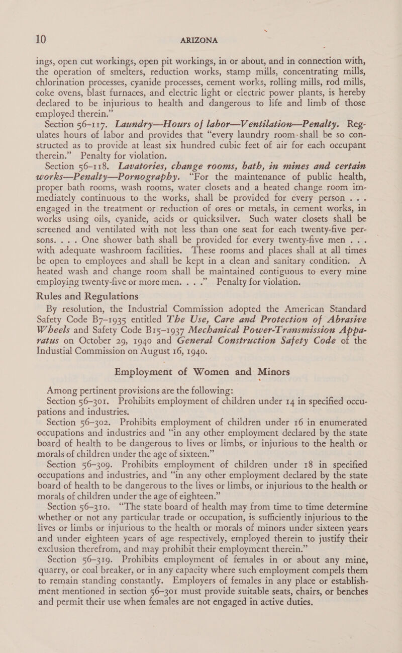 ings, open cut workings, open pit workings, in or about, and in connection with, the operation of smelters, reduction works, stamp mills, concentrating mills, chlorination processes, cyanide processes, cement works, rolling mills, rod mills, coke ovens, blast furnaces, and electric light or electric power plants, is hereby declared to be injurious to health and dangerous to life and limb of those employed therein.” Section 56-117. Laundry—Hours of labor—Ventilation—Penalty. Reg- ulates hours of labor and provides that “every laundry room-shall be so con- structed as to provide at least six hundred cubic feet of air for each occupant therein.” Penalty for violation. | Section 56-118. Lavatories, change rooms, bath, in mines and certain works—Penalty—Pornography. “For the maintenance of public health, proper bath rooms, wash rooms, water closets and a heated change room im- mediately continuous to the works, shall be provided for every person... engaged in the treatment or reduction of ores or metals, in cement works, in works using oils, cyanide, acids or quicksilver. Such water closets shall be screened and ventilated with not less than one seat for each twenty-five per- sons. . . . One shower bath shall be provided for every twenty-five men... with adequate washroom facilities. ‘These rooms and places shall at all times be open to employees and shall be kept in a clean and sanitary condition. A heated wash and change room shall be maintained contiguous to every mine &gt; employing twenty-five or moremen. .. .” Penalty for violation. Rules and Regulations By resolution, the Industrial Commission adopted the American Standard Safety Code B7-1935 entitled The Use, Care and Protection of Abrasive Wheels and Safety Code B15-1937 Mechanical Power-Transmission Appa- vatus on October 29, 1940 and General Construction Safety Code of the Industial Commission on August 16, 1940. Employment of Women and Minors Among pertinent provisions are the following: Section 56-301. Prohibits employment of children under 14 in specified occu- pations and industries. Section 56-302. Prohibits employment of children under 16 in enumerated occupations and industries and “in any other employment declared by the state board of health to be dangerous to lives or limbs, or injurious to the health or morals of children under the age of sixteen.” Section 56-309. Prohibits employment of children under 18 in specified occupations and industries, and “in any other employment declared by the state board of health to be dangerous to the lives or limbs, or injurious to the health or morals of children under the age of eighteen.” : Section 56-310. “The state board of health may from time to time determine whether or not any particular trade or occupation, is sufficiently injurious to the lives or limbs or injurious to the health or morals of minors under sixteen years and under eighteen years of age respectively, employed therein to justify their exclusion therefrom, and may prohibit their employment therein.” Section 56-319. Prohibits employment of females in or about any mine, quarry, or coal breaker, or in any capacity where such employment compels them to remain standing constantly. Employers of females in any place or establish- ment mentioned in section 56-301 must provide suitable seats, chairs, or benches and permit their use when females are not engaged in active duties.