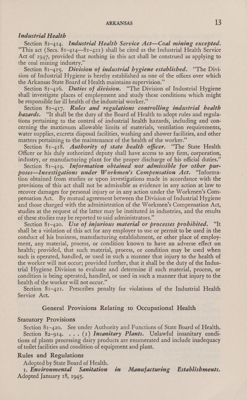 Industrial Health Section 81-414. Industrial Health Service Act—Coal mining excepted. “This act (Secs. 81-414—81~-421) shall be cited as the Industrial Health Service Act of 1947, provided that nothing in this act shall be construed as applying to the coal mining industry.” Section 81-415. Division of industrial hygiene established. “The Divi- sion of Industrial Hygiene is hereby established as one of the offices over which the Arkansas State Board of Health maintains supervision.” Section 81-416. Duties of division. “The Division of Industrial Hygiene shall investigate places of employment and study these conditions which might be responsible for ill health of the industrial worker.” Section 81-417. Rules and regulations controlling industrial health hazards. “It shall be the duty of the Board of Health to adopt rules and regula- tions pertaining to the control of industrial health hazards, including and con- cerning the maximum allowable limits of materials, ventilation requirements, water supplies, excreta disposal facilities, washing and shower facilities, and other matters pertaining to the maintenance of the health of the worker.” Section 81-418. Authority of state health officer. “The State Health Officer or his duly authorized deputy shall have access to any firm, corporation, industry, or manufacturing plant for the proper discharge of his official duties.” Section 81-419. Information obtained not admissible for other pur- poses—Investigations under Workmen’s Compensation Act. “Informa- tion obtained from studies or upon investigations made in accordance with the provisions of this act shall not be admissible as evidence in any action at law to recover damages for personal injury or in any action under the Workmen’s Com- pensation Act. By mutual agreement between the Division of Industrial Hygiene and those charged with the administration of the Workmen’s Compensation Act, studies at the request of the latter may be instituted in industries, and the results of these studies may be reported to said administrators.” Section 81-420. Use of injurious material or processes prohibited. “It shall be a violation of this act for any employer to use or permit to be used in the conduct of his business, manufacturing establishment, or other place of employ- ment, any material, process, or condition known to have an adverse effect on health; provided, that such material, process, or condition may be used when such is operated, handled, or used in such a manner that injury to the health of the worker will not occur; provided further, that it shall be the duty of the Indus- trial Hygiene Division to evaluate and determine if such material, process, or condition is being operated, handled, or used in such a manner that injury to the health of the worker will not occur.” Section 81-421. Prescribes penalty for violations of the Industrial Health Service Act. General Provisions Relating to Occupational Health Statutory Provisions Section 81-420. See under Authority and Functions of State Board of Health. Section 82-914. ... (1) Imsanitary Plants. Unlawful insanitary condi- tions of plants processing dairy products are enumerated and include inadequacy of toilet facilities and condition of equipment and plant. Rules and Regulations Adopted by State Board of Health. 1. Environmental Sanitation in Manufacturing Establishments. Adopted January 18, 1945.