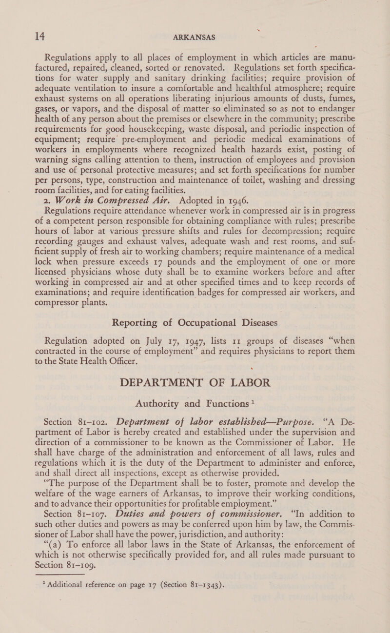 Regulations apply to all places of employment in which articles are manu- factured, repaired, cleaned, sorted or renovated. Regulations set forth specifica- tions for water supply and sanitary drinking facilities; require provision of adequate ventilation to insure a comfortable and healthful atmosphere; require exhaust systems on all operations liberating injurious amounts of dusts, fumes, gases, or vapors, and the disposal of matter so eliminated so as not to endanger health of any person about the premises or elsewhere in the community; prescribe requirements for good housekeeping, waste disposal, and periodic inspection of equipment; require pre-employment and periodic medical examinations of workers in employments where recognized health hazards exist, posting of warning signs calling attention to them, instruction of employees and provision and use of personal protective measures; and set forth specifications for number per persons, type, construction and maintenance of toilet, Washing and dressing room facilities, and for eating facilities. 2. Work in Compressed Air. Adopted in 1946. Regulations require attendance whenever work in compressed air is in progress of a competent person responsible for obtaining compliance with rules; prescribe hours of labor at various pressure shifts and rules for decompression; require recording gauges and exhaust valves, adequate wash and rest rooms, and suf- ficient supply of fresh air to working chambers; require maintenance of a medical lock when pressure exceeds 17 pounds and the employment of one or more licensed physicians whose duty shall be to examine workers before and after working in compressed air and at other specified times and to keep records of examinations; and require identification badges for compressed air workers, and compressor plants. Reporting of Occupational Diseases Regulation adopted on July 17, 1947, lists 11 groups of diseases “when contracted in the course of employment” and requires physicians to report them to the State Health Officer. . DEPARTMENT OF LABOR Authority and Functions? Section 81-102. Department of labor established—Purpose. “A De- partment of Labor is hereby created and established under the supervision and direction of a commissioner to be known as the Commissioner of Labor. He shall have charge of the administration and enforcement of all laws, rules and regulations which it is the duty of the Department to administer and enforce, and shall direct all inspections, except as otherwise provided. “The purpose of the Department shall be to foster, promote and develop the welfare of the wage earners of Arkansas, to improve their working conditions, and to advance their opportunities for profitable empioyment.” Section 81-107. Duties and powers of commissioner, “In addition to such other duties and powers as may be conferred upon him by law, the Commis- sioner of Labor shall have the power, jurisdiction, and authority: “(a) To enforce all labor laws in the State of Arkansas, the enforcement of which is not otherwise specifically provided for, and all rules made pursuant to Section 81-109.