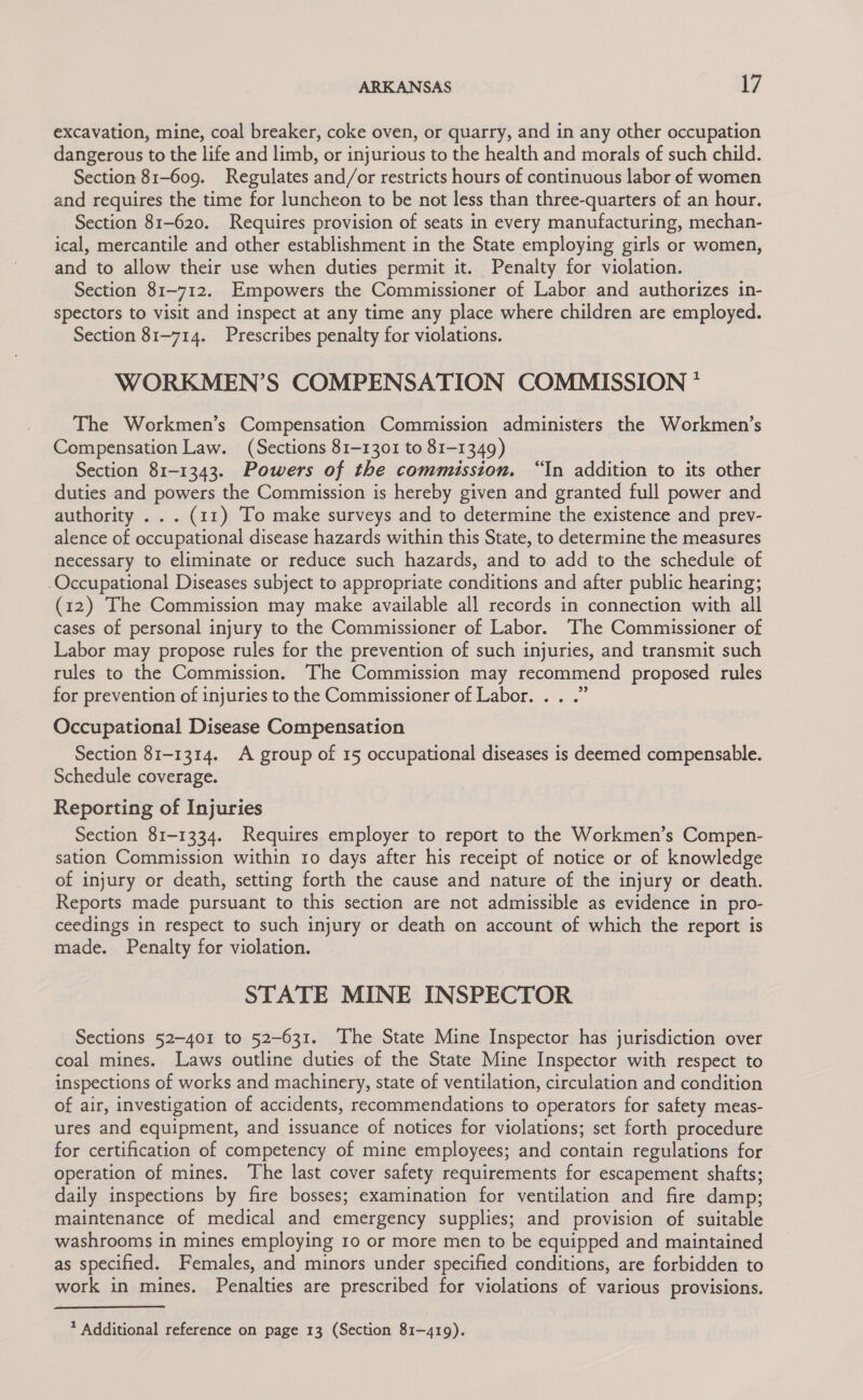 excavation, mine, coal breaker, coke oven, or quarry, and in any other occupation dangerous to the life and limb, or injurious to the health and morals of such child. Section 81-609. Regulates and/or restricts hours of continuous labor of women and requires the time for luncheon to be not less than three-quarters of an hour. Section 81-620. Requires provision of seats in every manufacturing, mechan- ical, mercantile and other establishment in the State employing girls or women, and to allow their use when duties permit it. Penalty for violation. Section 81-712. Empowers the Commissioner of Labor and authorizes in- spectors to visit and inspect at any time any place where children are employed. Section 81-714. Prescribes penalty for violations. WORKMEN’S COMPENSATION COMMISSION * The Workmen’s Compensation Commission administers the Workmen’s Compensation Law. (Sections 81-1301 to 81-1349) Section 81-1343. Powers of the commission. “In addition to its other duties and powers the Commission is hereby given and granted full power and authority . . . (11) To make surveys and to determine the existence and prev- alence of occupational disease hazards within this State, to determine the measures necessary to eliminate or reduce such hazards, and to add to the schedule of -Occupational Diseases subject to appropriate conditions and after public hearing; (12) The Commission may make available all records in connection with all cases of personal injury to the Commissioner of Labor. The Commissioner of Labor may propose rules for the prevention of such injuries, and transmit such rules to the Commission. The Commission may recommend proposed rules for prevention of injuries to the Commissioner of Labor. . . .” Occupational Disease Compensation Section 81-1314. A group of 15 occupational diseases is deemed compensable. Schedule coverage. Reporting of Injuries Section 81-1334. Requires employer to report to the Workmen’s Compen- sation Commission within ro days after his receipt of notice or of knowledge of injury or death, setting forth the cause and nature of the injury or death. Reports made pursuant to this section are not admissible as evidence in pro- ceedings in respect to such injury or death on account of which the report is made. Penalty for violation. STATE MINE INSPECTOR Sections 52-401 to 52-631. The State Mine Inspector has jurisdiction over coal mines. Laws outline duties of the State Mine Inspector with respect to inspections of works and machinery, state of ventilation, circulation and condition of air, investigation of accidents, recommendations to operators for safety meas- ures and equipment, and issuance of notices for violations; set forth procedure for certification of competency of mine employees; and contain regulations for operation of mines. The last cover safety requirements for escapement shafts; daily inspections by fire bosses; examination for ventilation and fire damp; maintenance of medical and emergency supplies; and provision of suitable washrooms in mines employing 10 or more men to be equipped and maintained as specified. Females, and minors under specified conditions, are forbidden to work in mines. Penalties are prescribed for violations of various provisions. 