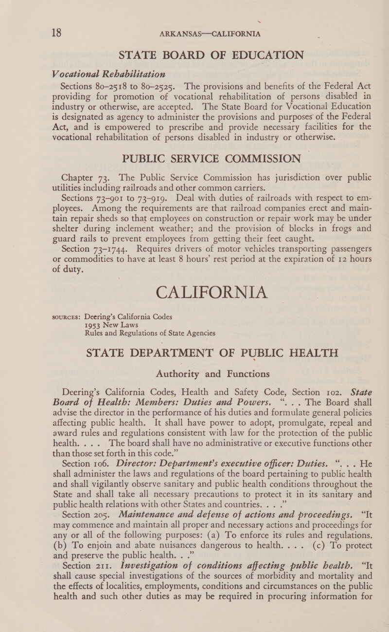 “ 18 ARKANSAS—CALIFORNIA STATE BOARD OF EDUCATION Vocational Rehabilitation Sections 80-2518 to 80-2525. The provisions and benefits of the Federal Act providing for promotion of vocational rehabilitation of persons disabled in industry or otherwise, are accepted. The State Board for Vocational Education is designated as agency to administer the provisions and purposes’ of the Federal Act, and is empowered to prescribe and provide necessary facilities for the vocational rehabilitation of persons disabled in industry or otherwise. — PUBLIC SERVICE COMMISSION — Chapter 73. The Public Service Commission has jurisdiction over public utilities including railroads and other common carriers. Sections 73-901 to 73-919. Deal with duties of railroads with respect to em- ployees. Among the requirements are that railroad companies erect and main- tain repair sheds so that employees on construction or repair work may be under shelter during inclement weather; and the provision of blocks in frogs and guard rails to prevent employees from getting their feet caught. Section 73-1744. Requires drivers of motor vehicles transporting passengers or commodities to have at least 8 hours’ rest period at the expiration of 12 hours of duty. CALIFORNIA sourcEs: Deering’s California Codes 1953 New Laws Rules and Regulations of State Agencies STATE DEPARTMENT OF PUBLIC HEALTH Authority and Functions Deering’s California Codes, Health and Safety Code, Section 102. State Board of Health: Members: Duties and Powers. “. .. The Board shall advise the director in the performance of his duties and formulate general policies affecting public health. It shall have power to adopt, promulgate, repeal and award rules and regulations consistent with law for the protection of the public health... . The board shali have no administrative or executive functions other than those set forth in this code.” Section 106. Dzrector: Department’s executive officer: Duties. “. . . He shall administer the laws and regulations of the board pertaining to public health and shall vigilantly observe sanitary and public health conditions throughout the State and shall take all necessary precautions to protect it in its sanitary and public health relations with other States and countries. . . .” Section 205. Maintenance and defense of actions and proceedings. “It may commence and maintain all proper and necessary actions and proceedings for any or all of the following purposes: (a) To enforce its rules and regulations. (b) To enjoin and abate nuisances dangerous to health. ... (c) To protect and preserve the public health. Section 211. Investigation of conditions affecting public health. “It shall cause special investigations of the sources of morbidity and mortality and the effects of localities, employments, conditions and circumstances on the public health and such other duties as may be required in procuring information for