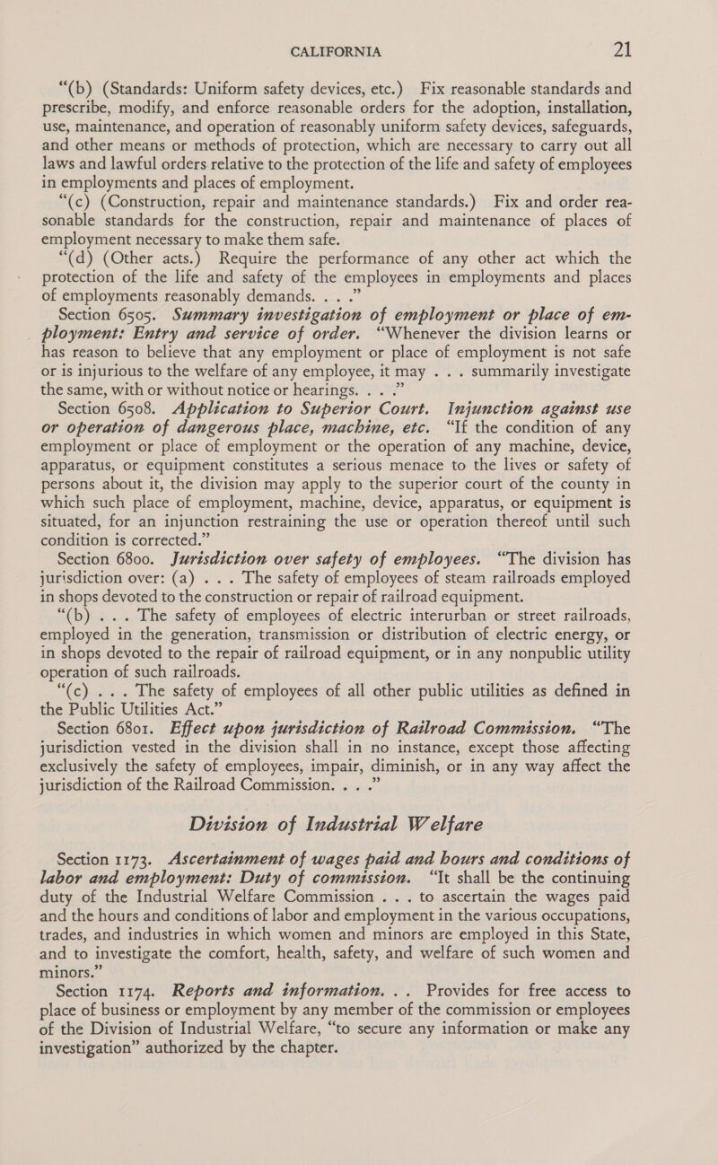 “(b) (Standards: Uniform safety devices, etc.) Fix reasonable standards and prescribe, modify, and enforce reasonable orders for the adoption, installation, use, maintenance, and operation of reasonably uniform safety devices, safeguards, and other means or methods of protection, which are necessary to carry out all laws and lawful orders relative to the protection of the life and safety of employees in employments and places of employment. “(c) (Construction, repair and maintenance standards.) Fix and order rea- sonable standards for the construction, repair and maintenance of places of employment necessary to make them safe. “(d) (Other acts.) Require the performance of any other act which the protection of the life and safety of the employees in employments and places of employments reasonably demands. . . .” Section 6505. Summary investigation of employment or place of em- _ ployment: Entry and service of order. “Whenever the division learns or has reason to believe that any employment or place of employment is not safe or is injurious to the welfare of any employee, it may . . . summarily investigate the same, with or without notice or hearings. . . .” Section 6508. Application to Superior Court. Injunction against use or operation of dangerous place, machine, etc. “If the condition of any employment or place of employment or the operation of any machine, device, apparatus, or equipment constitutes a serious menace to the lives or safety of persons about it, the division may apply to the superior court of the county in which such place of employment, machine, device, apparatus, or equipment is situated, for an injunction restraining the use or operation thereof until such condition is corrected.” Section 6800. Jurisdiction over safety of employees. “The division has jurisdiction over: (a) . . . The safety of employees of steam railroads employed in shops devoted to the construction or repair of railroad equipment. “(b) ... The safety of employees of electric interurban or street railroads, employed in the generation, transmission or distribution of electric energy, or in shops devoted to the repair of railroad equipment, or in any nonpublic utility operation of such railroads. “(c) ... The safety of employees of all other public utilities as defined in the Public Utilities Act.” Section 6801. Effect upon jurisdiction of Railroad Commission. “The jurisdiction vested in the division shall in no instance, except those affecting exclusively the safety of employees, impair, diminish, or in any way affect the jurisdiction of the Railroad Commission. . . .” Division of Industrial Welfare Section 1173. Ascertainment of wages paid and hours and conditions of labor and employment: Duty of commission. “It shall be the continuing duty of the Industrial Welfare Commission .. . to ascertain the wages paid and the hours and conditions of labor and employment in the various occupations, trades, and industries in which women and minors are employed in this State, and to investigate the comfort, health, safety, and welfare of such women and minors.” Section 1174. Reports and information. .. Provides for free access to place of business or employment by any member of the commission or employees of the Division of Industrial Welfare, “to secure any information or make any investigation” authorized by the chapter.