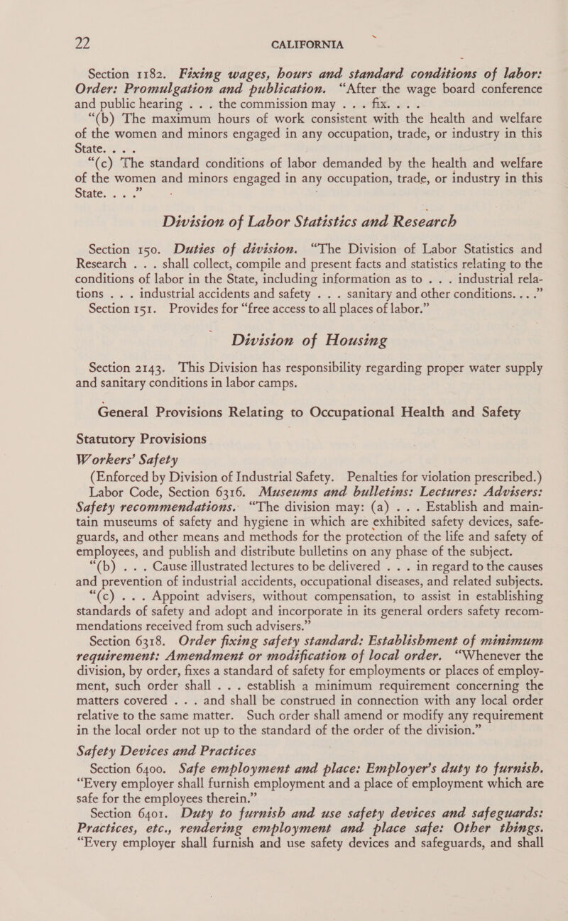 Section 1182. Fixing wages, hours and standard conditions of labor: Order: separa: cit and publication. “After the wage board conference and public hearing . . . the commission may . ae “(b) The maximum hours of work consistent with the health and welfare of the women and minors engaged in any occupation, trade, or industry in this State.sc5e. “(c) The standard conditions of labor demanded by the health and welfare of the women se minors engaged in any occupation, trade, or industry in this State. sss Division of Labor Statistics and Research Section 150. Duties of division. “The Division of Labor Statistics and Research . . . shall collect, compile and present facts and statistics relating to the conditions of labor in the State, including information as to . . . industrial rela- tions . . . industrial accidents and safety . . . sanitary and other conditions... .” Section 151. Provides for “free access to all places of labor.” Division of Housing Section 2143. This Division has responsibility regarding proper water supply and sanitary conditions in labor camps. General Provisions Relating to Occupational Health and Safety Statutory Provisions Workers’ Safety (Enforced by Division of Industrial Safety. Penalties for violation prescribed.) Labor Code, Section 6316. Museums and bulletins: Lectures: Advisers: Safety recommendations. “The division may: (a) . . . Establish and main- tain museums of safety and hygiene in which are exhibited safety devices, safe- guards, and other means and methods for the protection of the life and safety of employees, and publish and distribute bulletins on any phase of the subject. “(b) . . . Cause illustrated lectures to be delivered . . . in regard to the causes and prevention of industrial accidents, occupational diseases, and related subjects. “(c) ... Appoint advisers, without compensation, to assist in establishing standards of safety and adopt and incorporate in its general orders safety recom- mendations received from such advisers.” Section 6318. Order fixing safety standard: Establishment of minimum requirement: Amendment or modification of local order. “Whenever the division, by order, fixes a standard of safety for employments or places of employ- ment, such order shall . . . establish a minimum requirement concerning the matters covered . . . and shall be construed in connection with any local order relative to the same matter. Such order shall amend or modify any requirement in the local order not up to the standard of the order of the division.” Safety Devices and Practices Section 6400. Safe employment and ii Employer’s duty to furnish. “Every employer shall furnish employment and a place of employment which are safe for the employees therein.” Section 6401. Duty to furnish and use safety devices and safeguards: Practices, etc., rendering employment and place safe: Other things. “Every employer shall furnish and use safety devices and safeguards, and shall