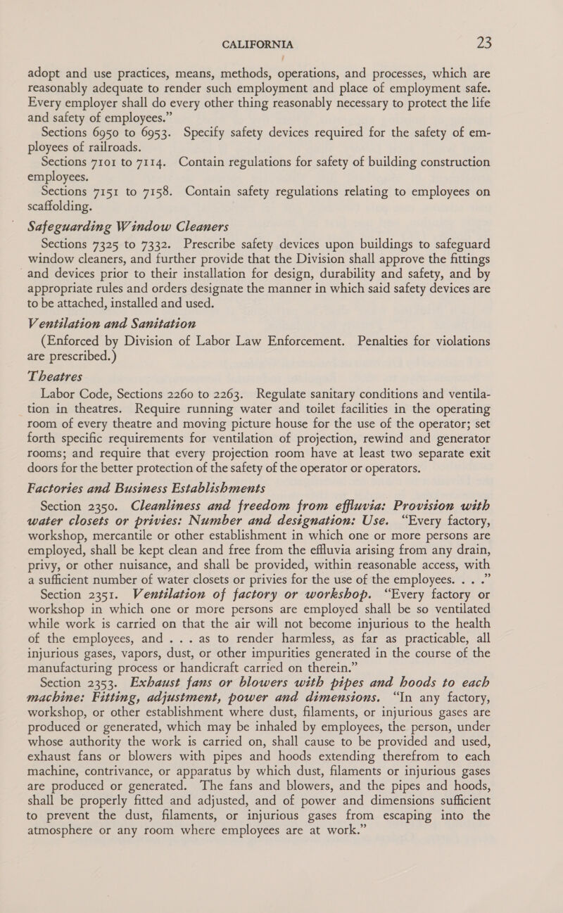 adopt and use practices, means, methods, operations, and processes, which are reasonably adequate to render such employment and place of employment safe. Every employer shall do every other thing reasonably necessary to protect the life and safety of employees.” Sections 6950 to 6953. Specify safety devices required for the safety of em- ployees of railroads. Sections 7101 to 7114. Contain regulations for safety of building construction employees. Sections 7151 to 7158. Contain safety regulations relating to employees on scaffolding. Safeguarding Window Cleaners Sections 7325 to 7332. Prescribe safety devices upon buildings to safeguard window cleaners, and further provide that the Division shall approve the fittings and devices prior to their installation for design, durability and safety, and by appropriate rules and orders designate the manner in which said safety devices are to be attached, installed and used. Ventilation and Sanitation (Enforced by Division of Labor Law Enforcement. Penalties for violations are prescribed.) Theatres Labor Code, Sections 2260 to 2263. Regulate sanitary conditions and ventila- tion in theatres. Require running water and toilet facilities in the operating room of every theatre and moving picture house for the use of the operator; set forth specific requirements for ventilation of projection, rewind and generator rooms; and require that every projection room have at least two separate exit doors for the better protection of the safety of the operator or operators. Factories and Business Establishments Section 2350. Cleanliness and freedom from effluvia: Provision with water closets or privies: Number and designation: Use. “Every factory, workshop, mercantile or other establishment in which one or more persons are employed, shall be kept clean and free from the effluvia arising from any drain, privy, or other nuisance, and shall be provided, within reasonable access, with a sufficient number of water closets or privies for the use of the employees. . . .” Section 2351. Vewntilation of factory or workshop. “Every factory or workshop in which one or more persons are employed shall be so ventilated while work is carried on that the air will not become injurious to the health of the employees, and ... as to render harmless, as far as practicable, all injurious gases, vapors, dust, or other impurities generated in the course of the manufacturing process or handicraft carried on therein.” Section 2353. Exhaust fans or blowers with pipes and hoods to each machine: Fitting, adjustment, power and dimensions. “In any factory, workshop, or other establishment where dust, filaments, or injurious gases are produced or generated, which may be inhaled by employees, the person, under whose authority the work is carried on, shall cause to be provided and used, exhaust fans or blowers with pipes and hoods extending therefrom to each machine, contrivance, or apparatus by which dust, filaments or injurious gases are produced or generated. The fans and blowers, and the pipes and hoods, shall be properly fitted and adjusted, and of power and dimensions sufficient to prevent the dust, filaments, or injurious gases from escaping into the atmosphere or any room where employees are at work.”