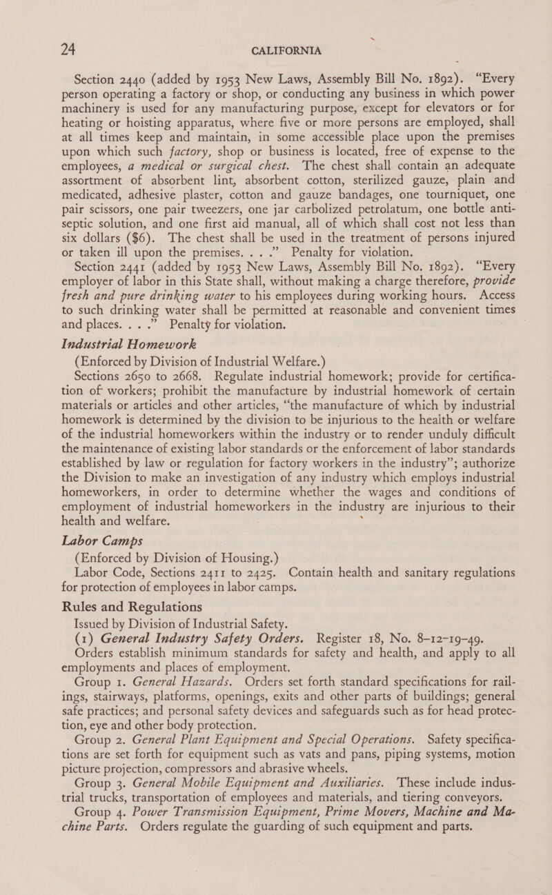 Section 2440 (added by 1953 New Laws, Assembly Bill No. 1892). “Every person operating a factory or shop, or conducting any business in which power machinery is used for any manufacturing purpose, except for elevators or for heating or hoisting apparatus, where five or more persons are employed, shall at all times keep and maintain, in some accessible place upon the premises upon which such factory, shop or business is located, free of expense to the employees, a medical or surgical chest. The chest shall. contain an adequate assortment of absorbent lint, absorbent cotton, sterilized gauze, plain and medicated, adhesive plaster, cotton and gauze bandages, one tourniquet, one pair scissors, one pair tweezers, one jar carbolized petrolatum, one bottle anti- septic solution, and one first aid manual, all of which shall cost not less than six dollars ($6). The chest shall be used in the treatment of persons injured or taken ill upon the premises... .” Penalty for violation. Section 2441 (added by 1953 New Laws, Assembly Bill No. 1892). “Every employer of labor in this State shall, without making a charge therefore, provide fresh and pure drinking water to his employees during working hours. Access to such drinking water shall be permitted at reasonable and convenient times and places... .” Penalty for violation. Industrial Homework (Enforced by Division of Industrial Welfare. = Sections 2650 to 2668. Regulate industrial homework; provide for certifica- tion of workers; prohibit the manufacture by industrial homework of certain materials or articles and other articles, “the manufacture of which by industrial homework is determined by the division to be injurious to the health or welfare of the industrial homeworkers within the industry or to render unduly difficult the maintenance of existing labor standards or the enforcement of labor standards established by law or regulation for factory workers in the industry”; authorize the Division to make an investigation of any industry which employs industrial homeworkers, in order to determine whether the wages and conditions of employment of industrial homeworkers in the industry are injurious to their health and welfare. Labor Camps (Enforced by Division of Housing.) Labor Code, Sections 2411 to 2425. Contain health and sanitary regulations for protection of employees in labor camps. Rules and Regulations Issued by Division of Industrial Safety. (1) General Industry Safety Orders. Register 18, No. 8-12-19-49. Orders establish minimum standards for safety and health, and apply to all employments and places of employment. Group 1. General Hazards. Orders set forth standard specifications for rail- ings, stairways, platforms, openings, exits and other parts of buildings; general safe practices; and personal safety devices and safeguards such as for head protec- tion, eye and other body protection. Group 2. General Plant Equipment and Special Operations. Safety specifica- tions are set forth for equipment such as vats and pans, piping systems, motion picture projection, compressors and abrasive wheels. Group 3. General Mobile Equipment and Auxiliaries. ‘These include indus- trial trucks, transportation of employees and materials, and tiering conveyors. Group 4. Power Transmission Equipment, Prime Movers, Machine and Ma- chine Parts. Orders regulate the guarding of such equipment and parts.