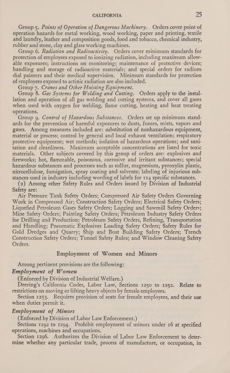 Group 5. Points of Operation of Dangerous Machinery. Orders cover point of operation hazards for metal working, wood working, paper and printing, textile and laundry, leather and composition goods, food and tobacco, chemical industry, rubber and stone, clay and glass working machines. Group 6. Radiation and Radioactivity. Orders cover minimum standards for protection of employees exposed to ionizing radiation, including maximum allow- able exposures; instructions on monitoring; maintenance of protective devices; handling and storage of radioactive materials; and special orders for radium dial painters and their medical supervision. Minimum standards for protection of employees exposed to actinic radiation are also included. Group 7. Cranes and Other Hoisting Equipment. Group 8. Gas Systems for Welding and Cutting. Orders apply to the instal- lation and operation of all gas welding and cutting systems, and cover all gases when used with oxygen for welding, flame cutting, heating and heat treating operations. Group 9. Control of Hazardous Substances. Orders set up minimum stand- ards for the prevention of harmful exposures to dusts, fumes, mists, vapors and gases. Among measures included are: substitution of nonhazardous equipment, material or process; control by general and local exhaust ventilation; respiratory protective equipment; wet methods; isolation of hazardous operations; and sani- tation and cleanliness. Maximum acceptable concentrations are listed for toxic materials. Other subjects covered by this group of orders are: explosives and fireworks; hot, flammable, poisonous, corrosive and irritant substances; special hazardous substances and processes such as sulfur, magnesium, pyroxylin plastic, nitrocellulose, fumigation, spray coating and solvents; labeling of injurious sub- stances used in industry including wording of labels for 114 specific substances. (2) Among other Safety Rules and Orders issued by Division of Industrial Safety are: Air Pressure Tank Safety Orders; Compressed Air Safety Orders Governing Work in Compressed Air; Construction Safety Orders; Electrical Safety Orders; Liquefied Petroleum Gases Safety Orders; Logging and Sawmill Safety Orders; Mine Safety Orders; Painting Safety Orders; Petroleum Industry Safety Orders for Drilling and Production; Petroleum Safety Orders, Refining, Transportation and Handling; Pneumatic Explosives Loading Safety Orders; Safety Rules for Gold Dredges and Quarry; Ship and Boat Building Safety Orders; Trench Construction Safety Orders; Tunnel Safety Rules; and Window Cleaning Safety Orders. Employment of Women and Minors Among pertinent provisions are the following: Employment of Women (Enforced by Division of Industrial Welfare.) Deering’s California Codes, Labor Law, Sections 1250 to 1252. Relate to restrictions on moving or lifting heavy objects by female employees. Section 1253. Requires provision of seats for female employees, and their use when duties permit it. Employment of Minors (Enforced by Division of Labor Law Enforcement.) Sections 1292 to 1294. Prohibit employment of minors under 16 at specified operations, machines and occupations. Section 1296. Authorizes the Division of Labor Law Enforcement to deter- mine whether any particular trade, process of manufacture, or occupation, in