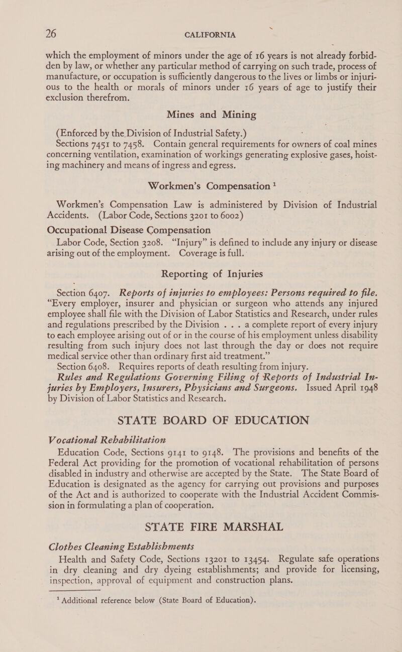 which the employment of minors under the age of 16 years is not stake forbid- den by law, or whether any particular method of carrying on such trade, process of manufacture, or occupation is sufficiently dangerous to the lives or limbs or injuri- ous to the health or morals of minors under 16 years of age to justify their exclusion therefrom. Mines and Mining (Enforced by the Division of Industrial Safety.) Sections 7451 to 7458. Contain general requirements for owners of coal mines concerning ventilation, examination of workings generating explosive gases, hoist- ing machinery and means of ingress and egress. Workmen’s Compensation * Workmen’s Compensation Law is administered by Division of Industrial Accidents. (Labor Code, Sections 3201 to 6002) Occupational Disease ee eats Labor Code, Section 3208. “Injury” is defined to include any injury or disease arising out of the employment. Coverage is full. Reporting of Injuries Section 6407. Reports of injuries to employees: Persons required to file. “Every employer, insurer and physician or surgeon who attends any injured employee shall file with the Division of Labor Statistics and Research, under rules and regulations prescribed by the Division . . . a complete report of every injury to each employee arising out of or in the course of his employment unless disability resulting from such injury does not last through the day or does not require medical service other than ordinary first aid treatment.” Section 6408. Requires reports of death resulting from injury. Rules and Regulations Governing Filing of Reports of Industrial In- juries by Employers, Insurers, Physicians and Surgeons. Issued April 1948 by Division of Labor Statistics and Research. STATE BOARD OF EDUCATION Vocational Rehabilitation Education Code, Sections 9141 to 9148. The provisions and benefits of the Federal Act providing for the promotion of vocational rehabilitation of persons disabled in industry and otherwise are accepted by the State. The State Board of Education is designated as the agency for carrying out provisions and purposes of the Act and is authorized to cooperate with the Industrial Accident Commis- sion in formulating a plan of cooperation. STATE FIRE MARSHAL Clothes Cleaning Establishments Health and Safety Code, Sections 13201 to 13454. Regulate safe operations in dry cleaning and dry dyeing establishments; and provide for licensing, inspection, approval of equipment and construction plans. * Additional reference below (State Board of Education).