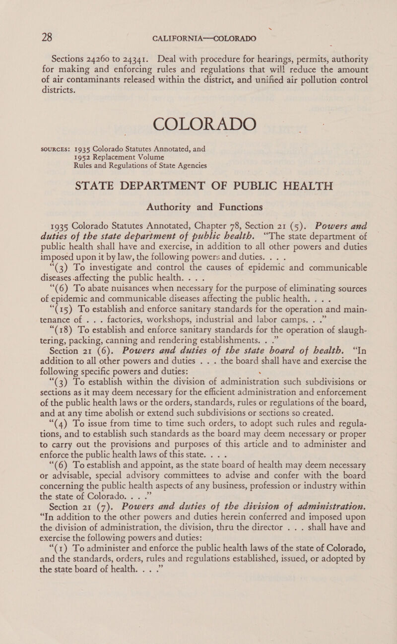 Sections 24260 to 24341. Deal with procedure for hearings, permits, authority for making and enforcing rules and regulations that will reduce the amount of air contaminants released within the district, and unified air pollution control districts. COLORADO SOURCES: 1935 Colorado Statutes Annotated, and 1952 Replacement Volume Rules and Regulations of State Agencies STATE DEPARTMENT OF PUBLIC HEALTH Authority and Functions 1935 Colorado Statutes Annotated, Chapter 78, Section 21 (5). Powers and duties of the state department of public health. “The state department of public health shall have and exercise, in addition to all other powers and duties imposed upon it by law, the following powers and duties. .. . “(3) To investigate and control the causes of epidemic and communicable diseases .affecting the public health. . . “(6) To abate nuisances when necessary for the purpose of eliminating sources of epidemic and communicable diseases affecting the public health. “(15) To establish and enforce sanitary standards for the operation and main- tenance of . . . factories, workshops, industrial and labor camps. . .” “(18) To establish and enforce sanitary standards for the operation of slaugh- tering, packing, canning and rendering establishments. . .” Section 21 (6). Powers and duties of the state board of health. “In addition to all other powers and duties . . . the board shall have and exercise the following specific powers and duties: : “(3) To establish within the division of administration such subdivisions or sections as it may deem necessary for the efficient administration and enforcement of the public health laws or the orders, standards, rules or regulations of the board, and at any time abolish or extend such subdivisions or sections so created. “(4) To issue from time to time such orders, to adopt such rules and regula- tions, and to establish such standards as the board may deem necessary or proper to carry out the provisions and purposes of this article and to administer and enforce the public health laws of this state. . “(6) To establish and appoint, as the state board of health may deem necessary or advisable, special advisory committees to advise and confer with the board concerning the public health aspects of any business, profession or industry within the state of Colorado. . . .” Section 21 (7). Powers and duties of the division of administration. “In addition to the other powers and duties herein conferred and imposed upon the division of administration, the division, thru the director . . . shall have and exercise the following powers and duties: “(1) To administer and enforce the public health laws of the state of Colorado, and the standards, orders, rules and regulations established, issued, or adopted by the state board of health. . . .”