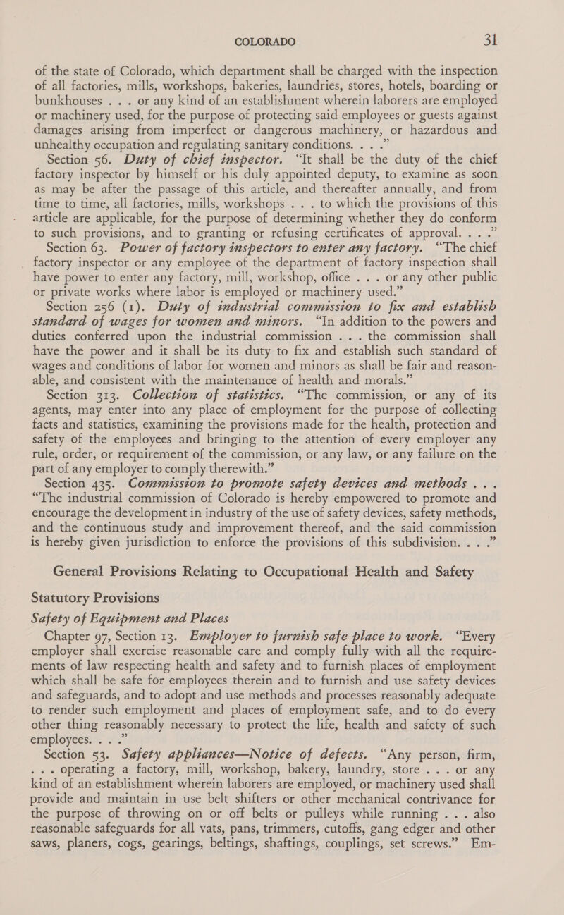 of the state of Colorado, which department shall be charged with the inspection of all factories, mills, workshops, bakeries, laundries, stores, hotels, boarding or bunkhouses . . . or any kind of an establishment wherein laborers are employed or machinery used, for the purpose of protecting said employees or guests against damages arising from imperfect or dangerous machinery, or hazardous and unhealthy occupation and regulating sanitary conditions... ...’ Section 56. Duty of chief inspector. “It shall be the duty of the chief factory inspector by himself or his duly appointed deputy, to examine as soon as may be after the passage of this article, and thereafter annually, and from time to time, all factories, mills, workshops . . . to which the provisions of this article are applicable, for the purpose of determining whether they do conform to such provisions, and to granting or refusing certificates of approval. . Section 63. Power of factory inspectors to enter any factory. “The chiet _ factory inspector or any employee of the department of factory inspection shall have power to enter any factory, mill, workshop, office . . . or any other public or private works where labor is employed or machinery used.” Section 256 (1). Duty of industrial commission to fix and establish standard of wages for women and minors. “In addition to the powers and duties conferred upon the industrial commission ... the commission shall have the power and it shall be its duty to fix and establish such standard of wages and conditions of labor for women and minors as shall be fair and reason- able, and consistent with the maintenance of health and morals.” Section 313. Collection of statistics. “The commission, or any of its agents, may enter into any place of employment for the purpose of collecting facts and statistics, examining the provisions made for the health, protection and safety of the employees and bringing to the attention of every employer any rule, order, or requirement of the commission, or any law, or any failure on the part of any employer to comply therewith.” Section 435. Commussion to promote safety devices and methods... “The industrial commission of Colorado is hereby empowered to promote and encourage the development in industry of the use of safety devices, safety methods, and the continuous study and improvement thereof, and the said commission is hereby given jurisdiction to enforce the provisions of this subdivision. . . .” General Provisions Relating to Occupational Health and Safety Statutory Provisions Safety of Equipment and Places Chapter 97, Section 13. Employer to furnish safe place to work. “Every employer shall exercise reasonable care and comply fully with all the require- ments of law respecting health and safety and to furnish places of employment which shall be safe for employees therein and to furnish and use safety devices and safeguards, and to adopt and use methods and processes reasonably adequate to render such employment and places of employment safe, and to do every other thing reasonably necessary to protect the life, health and safety of such enmiployees: ©. 40.7 Section 53. Safety appliances—Notice of defects. “Any person, firm, . .. operating a factory, mill, workshop, bakery, laundry, store ... or any kind of an establishment wherein laborers are employed, or machinery used shall provide and maintain in use belt shifters or other mechanical contrivance for the purpose of throwing on or off belts or pulleys while running . . . also reasonable safeguards for all vats, pans, trimmers, cutoffs, gang edger and other saws, planers, cogs, gearings, beltings, shaftings, couplings, set screws.’ Em-