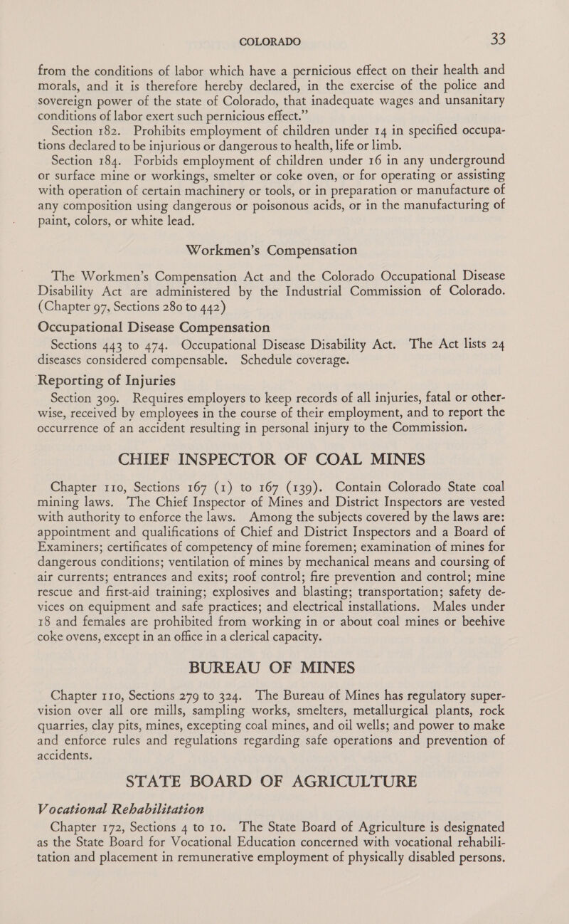 from the conditions of labor which have a pernicious effect on their health and morals, and it is therefore hereby declared, in the exercise of the police and sovereign power of the state of Colorado, that inadequate wages and unsanitary conditions of labor exert such pernicious effect.” Section 182. Prohibits employment of children under 14 in specified occupa- tions declared to be injurious or dangerous to health, life or limb. Section 184. Forbids employment of children under 16 in any underground or surface mine or workings, smelter or coke oven, or for operating or assisting with operation of certain machinery or tools, or in preparation or manufacture of any composition using dangerous or poisonous acids, or in the manufacturing of paint, colors, or white lead. Workmen’s Compensation The Workmen’s Compensation Act and the Colorado Occupational Disease Disability Act are administered by the Industrial Commission of Colorado. (Chapter 97, Sections 280 to 442) Occupational Disease Compensation Sections 443 to 474. Occupational Disease Disability Act. The Act lists 24 diseases considered compensable. Schedule coverage. ‘Reporting of Injuries Section 309. Requires employers to keep records of all injuries, fatal or other- wise, received by employees in the course of their employment, and to report the occurrence of an accident resulting in personal injury to the Commission. CHIEF INSPECTOR OF COAL MINES Chapter 110, Sections 167 (1) to 167 (139). Contain Colorado State coal mining laws. The Chief Inspector of Mines and District Inspectors are vested with authority to enforce the laws. Among the subjects covered by the laws are: appointment and qualifications of Chief and District Inspectors and a Board of Examiners; certificates of competency of mine foremen; examination of mines for dangerous conditions; ventilation of mines by mechanical means and coursing of air currents; entrances and exits; roof control; fire prevention and control; mine rescue and first-aid training; explosives and blasting; transportation; safety de- vices on equipment and safe practices; and electrical installations. Males under 18 and females are prohibited from working in or about coal mines or beehive coke ovens, except in an office in a clerical capacity. BUREAU OF MINES Chapter 110, Sections 279 to 324. The Bureau of Mines has regulatory super- vision over all ore mills, sampling works, smelters, metallurgical plants, rock quarries, clay pits, mines, excepting coal mines, and oil wells; and power to make and enforce rules and regulations regarding safe operations and prevention of accidents. : STATE BOARD OF AGRICULTURE Vocational Rehabilitation Chapter 172, Sections 4 to 10. The State Board of Agriculture is designated as the State Board for Vocational Education concerned with vocational rehabili- tation and placement in remunerative employment of physically disabled persons.