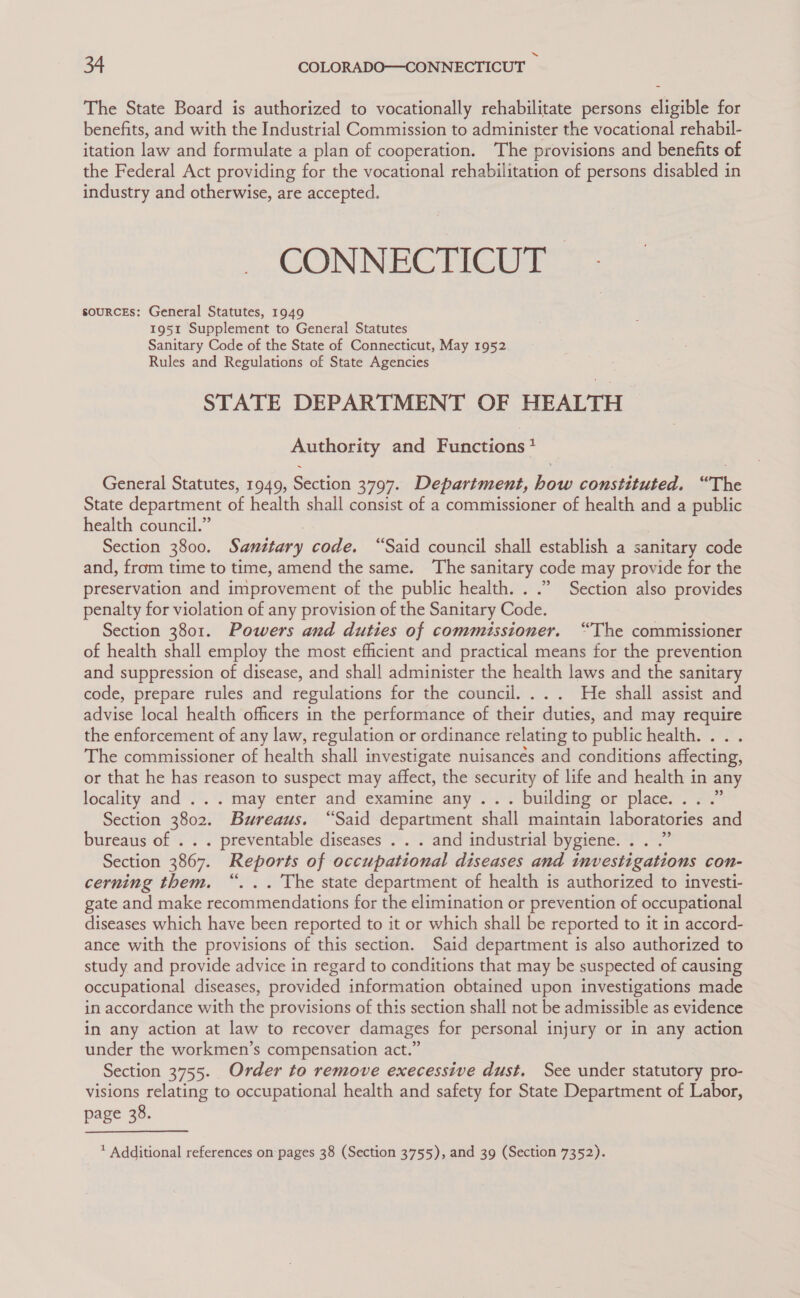 The State Board is authorized to vocationally rehabilitate persons eligible for benefits, and with the Industrial Commission to administer the vocational rehabil- itation law and formulate a plan of cooperation. The provisions and benefits of the Federal Act providing for the vocational rehabilitation of persons disabled in industry and otherwise, are accepted. CONNECTICUT | soURCEs: General Statutes, 1949 1951 Supplement to General Statutes Sanitary Code of the State of Connecticut, May 1952 Rules and Regulations of State Agencies STATE DEPARTMENT OF HEALTH Authority and Functions? General Statutes, 1949, Section 3797. Department, how constituted. “The State department of health shall consist of a commissioner of health and a public health council.” , Section 3800. Sanitary code. “Said council shall establish a sanitary code and, from time to time, amend the same. The sanitary code may provide for the preservation and improvement of the public health. . .” Section also provides penalty for violation of any provision of the Sanitary Code. Section 3801. Powers and duties of commissioner. “The commissioner of health shall employ the most efficient and practical means for the prevention and suppression of disease, and shall administer the health laws and the sanitary code, prepare rules and regulations for the council... . He shall assist and advise local health officers in the performance of their duties, and may require the enforcement of any law, regulation or ordinance relating to public health... . The commissioner of health shall investigate nuisancés and conditions affecting, or that he has reason to suspect may affect, the security of life and health in any locality and’ 2°. ‘may enter “ahd examine’ ahy’.. building or place’ 2 Section 3802. Bureaus. “Said department shall maintain laboratories and bureaus of . . . preventable diseases . . . and industrial bygiene. . . .” Section 3867. Reports of occupational diseases and investigations con- cerning them. “... The state department of health is authorized to investi- gate and make recommendations for the elimination or prevention of occupational diseases which have been reported to it or which shall be reported to it in accord- ance with the provisions of this section. Said department is also authorized to study and provide advice in regard to conditions that may be suspected of causing occupational diseases, provided information obtained upon investigations made in accordance with the provisions of this section shall not be admissible as evidence in any action at law to recover damages for personal injury or in any action under the workmen’s compensation act.” Section 3755. Order to remove execessive dust. See under statutory pro- visions relating to occupational health and safety for State Department of Labor, page 38. * Additional references on pages 38 (Section 3755), and 39 (Section 7352).