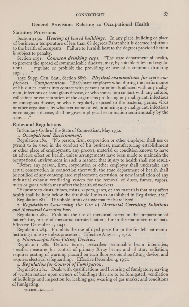 General Provisions Relating to Occupational Health Statutory Provisions Section 4150. Heating of leased buildings. In any place, building or place of business, a temperature of less than 68 degrees Fahrenheit is deemed injurious to the health of occupants. Failure to furnish heat to the degrees provided herein is subject to penalty. Section 4151. Common drinking cups. “The state department of health, to prevent the spread of communicable diseases, may, by suitable rules and regula- tions . . . regulate or prohibit the providing or use of a common drinking cups 1951 Supp. Gen. Stat., Section 887b. Physical examinations for state em- ployees. Compensation. “Each state employee who, during the performance of his duties, comes into contact with persons or animals afflicted with any malig- nant, infectious or contagious disease, or who comes into contact with any culture, collections or concentration of the organisms producing any malignant, infectious or contagious disease, or who is regularly exposed to the bacteria, germs, virus or other organisms, by whatever name called, producing any malignant, infectious or contagious disease, shall be given a physical examination semi-annually by the state..&lt;.° -Rules and Regulations In Sanitary Code of the State of Connecticut, May 1952. 1. Occupational Environment. Regulation 280. “No person, firm, corporation or other employer shall use or permit to be used in the conduct of his business, manufacturing establishment or other place of employment, any process, material or condition known to have an adverse effect on health, unless arrangements have been made to maintain the occupational environment in such a manner that injury to health shall not result.. “Before any person, firm, corporation or other employer shall undertake any actual construction in connection therewith, the state department of health shall be notified of any contemplated replacement, extension, or new installation of any industrial exhaust ventilating system for the removal of dusts, fumes, vapors, mists or gases, which may affect the health of workers. “Exposure to dusts, fumes, mists, vapors, gases, or any materials that may affect health shall be kept below the threshold limits as established in Regulation 281.” Regulation 281. Threshold limits of toxic materials are listed. . 2. Regulations Governing the Use of Mercurial Carroting Solutions and Mercurtal Carroted Fur. Regulation 282. Prohibits the use of mercurial carrot in the preparation of hatter’s fur, or use of mercurial carroted hatter’s fur in the manufacture of hats. Effective December 1, 1941. Regulation 283. Prohibits the use of dyed piece fur in the fur felt hat manu- facturing industry unless processed. Effective August 1, 1942. 3. Fluoroscopic Shoe-Fitting Devices. Regulation 286. Defines terms; prescribes permissible beam intensities; specifies measures for control of primary X-ray beams and of stray radiation; requires posting of warning placard on each fluoroscopic shoe-fitting device; and requires electrical safeguarding. Effective December 4, 1951. 4. Regulation for Control of Fumigation. Regulation 284. Deals with qualifications and licensing of fumigators; serving of written notices upon owners of buildings that are to be fumigated; ventilation of buildings and inspection for leaking gas; wearing of gas masks; and conditions of fumigating. 294406—54 4