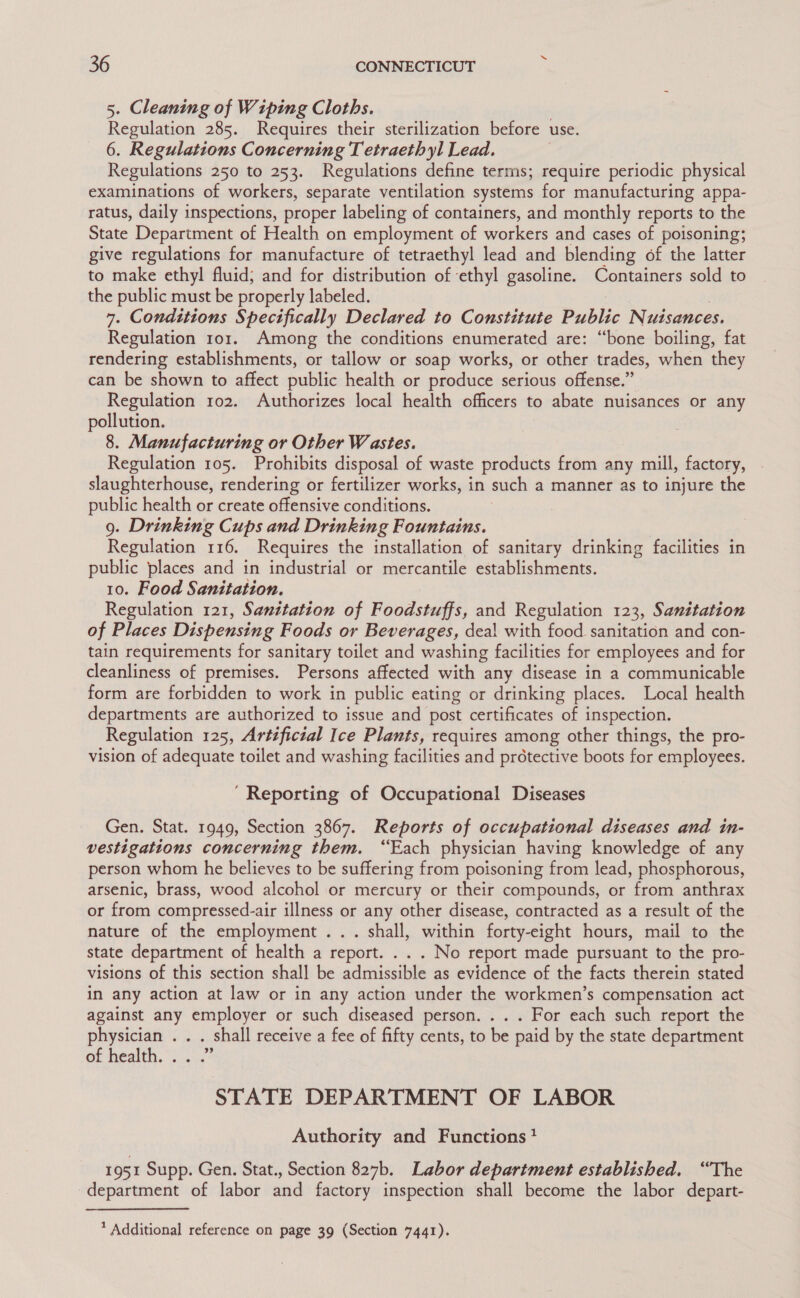 5. Cleaning of Wiping Cloths. He pce 285. Requires their sterilization before use. 6. Regulations Concerning Tetraethyl Lead. Regulations 250 to 253. Regulations define terms; require periodic physical examinations of workers, separate ventilation systems for manufacturing appa- ratus, daily inspections, proper labeling of containers, and monthly reports to the State Department of Health on employment of workers and cases of poisoning; give regulations for manufacture of tetraethyl lead and blending of the latter to make ethyl fluid; and for distribution of ‘ethyl gasoline. Containers sold to the public must be properly labeled. 7. Conditions Specifically Declared to Constitute Public Nuisances. Regulation ror. Among the conditions enumerated are: “bone boiling, fat rendering establishments, or tallow or soap works, or other trades, when they can be shown to affect public health or produce serious offense.” Regulation 102. Authorizes local health officers to abate nuisances or any pollution. 8. Manufacturing or Other Wastes. Regulation 105. Prohibits disposal of waste products from any mill, factory, slaughterhouse, rendering or fertilizer works, in such a manner as to injure the public health or create offensive conditions. 9. Drinking Cups and Drinking Fountains. Regulation 116. Requires the installation of sanitary drinking facilities in public places and in industrial or mercantile establishments. 10. Food Sanitation. Regulation 121, Sanitation of Foodstuffs, and Regulation 123, Sanitation of Places Dispensing Foods or Beverages, dea! with food sanitation and con- tain requirements for sanitary toilet and washing facilities for employees and for cleanliness of premises. Persons affected with any disease in a communicable form are forbidden to work in public eating or drinking places. Local health departments are authorized to issue and post certificates of inspection. Regulation 125, Artificzal Ice Plants, requires among other things, the pro- vision of adequate toilet and washing facilities and protective boots for employees. ‘Reporting of Occupational Diseases Gen. Stat. 1949, Section 3867. Reports of occupational diseases and in- vestigations concerning them. “Each physician having knowledge of any person whom he believes to be suffering from poisoning from lead, phosphorous, arsenic, brass, wood alcohol or mercury or their compounds, or from anthrax or from compressed-air illness or any other disease, contracted as a result of the nature of the employment... shall, within forty-eight hours, mail to the state department of health a report. . . . No report made pursuant to the pro- visions of this section shall be admissible as evidence of the facts therein stated in any action at law or in any action under the workmen’s compensation act against any employer or such diseased person. . . . For each such report the physician . . . shall receive a fee of fifty cents, to be paid by the state department of health. °) 2. STATE DEPARTMENT OF LABOR Authority and Functions} 1951 Supp. Gen. Stat., Section 827b. Labor department established. “The department of labor and factory inspection shall become the labor depart-