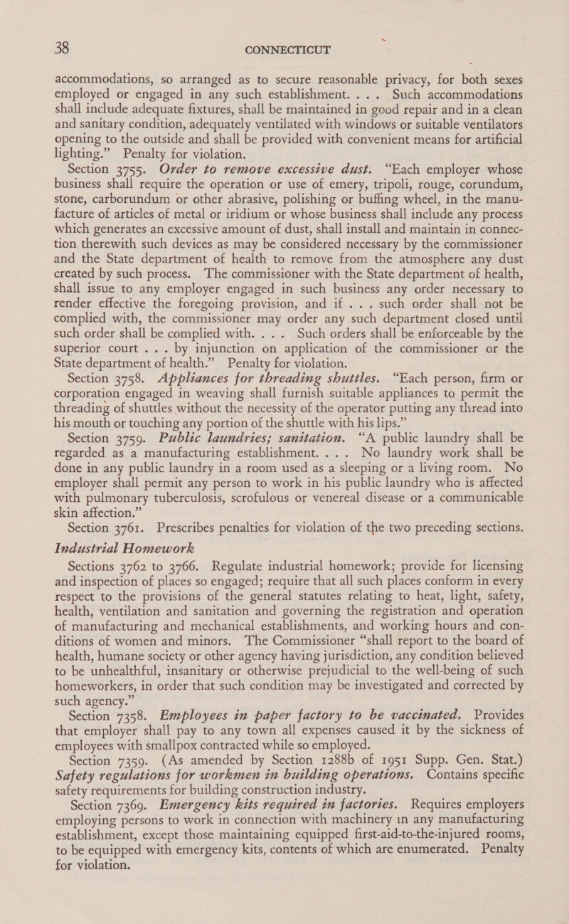 accommodations, so arranged as to secure reasonable privacy, for both sexes employed or engaged in any such establishment. ... Such accommodations shall include adequate fixtures, shall be maintained in good repair and in a clean and sanitary condition, adequately ventilated with windows or suitable ventilators opening to the outside and shall be provided with convenient means for artificial lighting.” Penalty for violation. Section 3755. Order to remove excessive dust. “Each employer whose business shall require the operation or use of emery, tripoli, rouge, corundum, stone, carborundum or other abrasive, polishing or buffing wheel, in the manu- facture of articles of metal or iridium or whose business shall include any process which generates an excessive amount of dust, shall install and maintain in connec- tion therewith such devices as may be considered necessary by the commissioner and the State department of health to remove from the atmosphere any dust created by such process. The commissioner with the State department of health, shall issue to any employer engaged in such business any order necessary to render effective the foregoing provision, and if ... such order shall-not be complied with, the commissioner may order any such department closed until such order shall be complied with. . . . Such orders shall be enforceable by the superior court... by injunction on application of the commissioner or the State department of health.” Penalty for violation. Section 3758. Appliances for threading shuttles. “Each person, firm or corporation engaged in weaving shall furnish suitable appliances to permit the threading of shuttles without the necessity of the operator putting any thread into his mouth or touching any portion of the shuttle with his lips.” Section 3759. Public laundries; sanitation. “A public laundry shall be regarded as a manufacturing establishment. ... No laundry work shall be done in any public laundry in a room used as a sleeping or a living room. No employer shall permit any person to work in his public laundry who is affected with pulmonary tuberculosis, scrofulous or venereal disease or a communicable skin affection.” Section 3761. Prescribes penalties for violation of the two preceding sections. Industrial Homework Sections 3762 to 3766. Regulate industrial homework; provide for licensing and inspection of places so engaged; require that all such places conform in every respect to the provisions of the general statutes relating to heat, light, safety, health, ventilation and sanitation and governing the registration and operation of manufacturing and mechanical establishments, and working hours and con- ditions of women and minors. The Commissioner “shall report to the board of health, humane society or other agency having jurisdiction, any condition believed to be unhealthful, insanitary or otherwise prejudicial to the well-being of such homeworkers, in order that such condition may be investigated and corrected by such agency.” Section 7358. Employees in paper factory to be vaccinated. Provides that employer shall pay to any town all expenses caused it by the sickness of employees with smallpox contracted while so employed. Section 7359. (As amended by Section 1288b of 1951 Supp. Gen. Stat.) Safety regulations for workmen in building operations. Contains specific safety requirements for building construction industry. Section 7369. Emergency kits required in factories. Requires employers employing persons to work in connection with machinery in any manufacturing establishment, except those maintaining equipped first-aid-tothe-injured rooms, to be equipped with emergency kits, contents of which are enumerated. Penalty for violation.