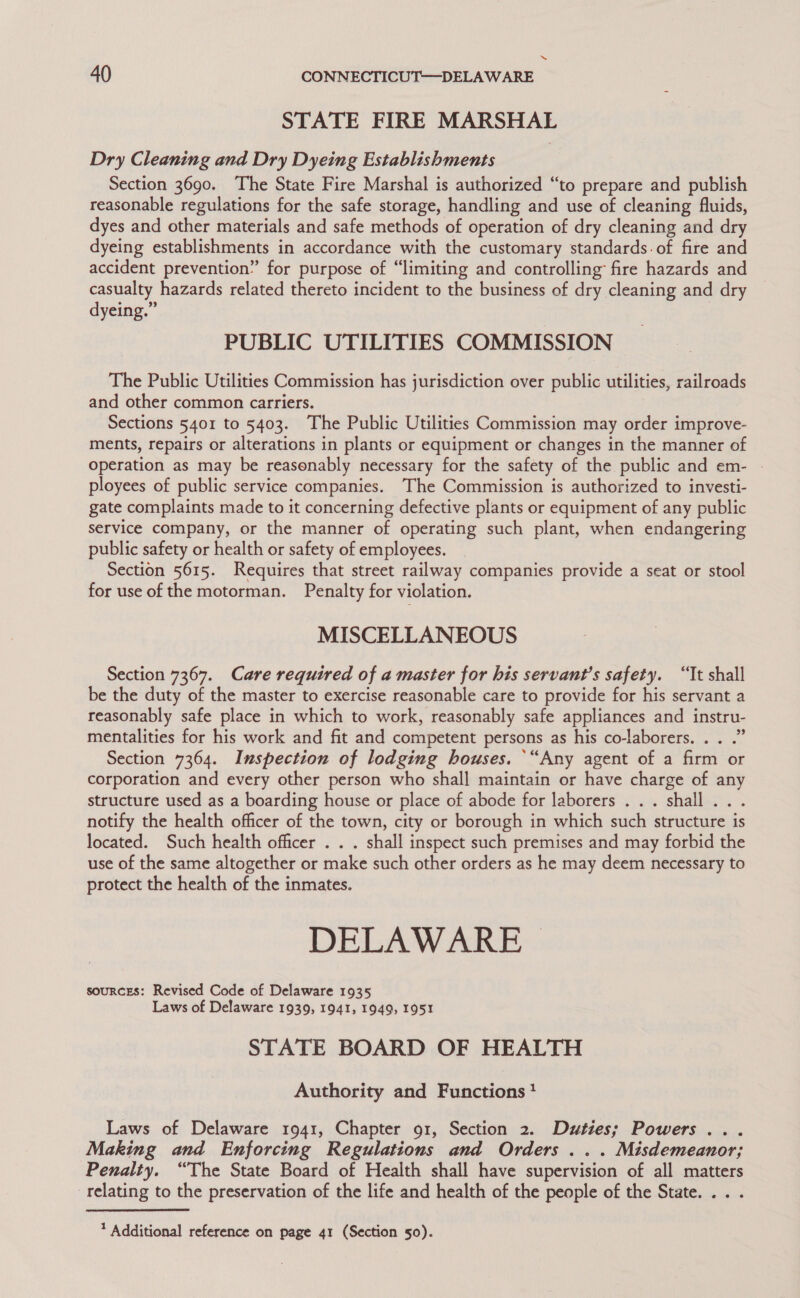 ~“ 40 CONNECTICUT—DELA WARE STATE FIRE MARSHAL Dry Cleaning and Dry Dyeing Establishments Section 3690. The State Fire Marshal is authorized “to prepare and publish reasonable regulations for the safe storage, handling and use of cleaning fluids, dyes and other materials and safe methods of operation of dry cleaning and dry dyeing establishments in accordance with the customary standards: of fire and accident prevention” for purpose of “limiting and controlling fire hazards and casualty hazards related thereto incident to the business of dry cleaning and dry dyeing.” | PUBLIC UTILITIES COMMISSION The Public Utilities Commission has jurisdiction over public utilities, railroads and other common carriers. Sections 5401 to 5403. The Public Utilities Commission may order improve- ments, repairs or alterations in plants or equipment or changes in the manner of operation as may be reasonably necessary for the safety of the public and em- - ployees of public service companies. The Commission is authorized to investi- gate complaints made to it concerning defective plants or equipment of any public service company, or the manner of operating such plant, when endangering public safety or health or safety of employees. Section 5615. Requires that street railway companies provide a seat or stool for use of the motorman. Penalty for violation. MISCELLANEOUS Section 7367. Care required of a master for his servant's safety. “Tt shall be the duty of the master to exercise reasonable care to provide for his servant a reasonably safe place in which to work, reasonably safe appliances and instru- mentalities for his work and fit and competent persons as his co-laborers. . . .” Section 7364. Inspection of lodging houses. “Any agent of a firm or corporation and every other person who shall maintain or have charge of any structure used as a boarding house or place of abode for laborers . . . shall... notify the health officer of the town, city or borough in which such structure is located. Such health officer . . . shall inspect such premises and may forbid the use of the same altogether or make such other orders as he may deem necessary to protect the health of the inmates. DELAWARE &gt; souRCES: Revised Code of Delaware 1935 Laws of Delaware 1939, 1941, 1949, I951 STATE BOARD OF HEALTH Authority and Functions} Laws of Delaware 1941, Chapter 91, Section 2. Duties; Powers ... Making and Enforcing Regulations and Orders ... Misdemeanor; Penalty. “The State Board of Health shall have supervision of all matters relating to the preservation of the life and health of the people of the State... .