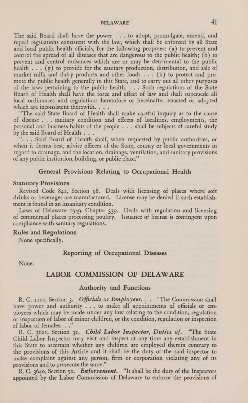 The said Board shall have the power . . . to adopt, promulgate, amend, and repeal regulations consistent with the law, which shall be enforced by all State and local public health officials, for the following purposes: (a) to prevent and control the spread of all diseases that are dangerous to the public health; (b) to prevent and control nuisances which are or may be detrimental to the public health . . . (g) to provide for the sanitary production, distribution, and sale of market milk and dairy products and other foods . . . (k) to protect and pro- mote the public health generally in this State, and to carry out all other purposes of the laws pertaining to the public health. . . . Such regulations of the State Board of Health shall have the force and effect of law and shall supersede all local ordinances and regulations heretofore or hereinafter enacted or adopted which are inconsistent therewith. .. . “The said State Board of Health shall make careful inquiry as to the cause of disease . . . sanitary condition and effects of localities, employments, the personal and business habits of the people . . . shall be subjects of careful study by the said Board of Health ... “, .. Said Board of Health shall, when requested by public authorities, or when it deems best, advise officers of the State, county or local governments in regard to drainage, and the location, drainage, ventilation, and sanitary provisions of any public institution, building, or public place.” General Provisions Relating to Occupational Health Statutory Provisions Revised Code 841, Section 98. Deals with licensing of places where soft drinks or beverages are manufactured. License may be denied if such establish- ment is found in an insanitary condition. Laws of Delaware 1949, Chapter 339. Deals with regulation and licensing of commercial places processing poultry. Issuance of license is contingent upon compliance with sanitary regulations. Rules and Regulations None specifically. Reporting of Occupational Diseases None. LABOR COMMISSION OF DELAWARE Authority and Functions R. C. 1100, Section 3. Officials or Employees. . . ‘““The Commission shail have power and authority ... to make all appointments of officials or em- ployees which may be made under any law relating to the condition, regulation or inspection of labor of minor children, or the condition, regulation or inspection of labor of females. . .” R. C. 3621, Section 31. Child Labor Inspector, Duties of. “The State Child Labor Inspector may visit and inspect at any time any establishment in this State to ascertain whether any children are employed therein contrary to the provisions of this Article and it shall be the duty of the said inspector to make complaint against any person, firm or corporation violating any of its provisions and to prosecute the same.” R. C. 3640, Section 50. Enforcement. “It shall be the duty of the Inspectors appointed by the Labor Commission of Delaware to enforce the provisions of