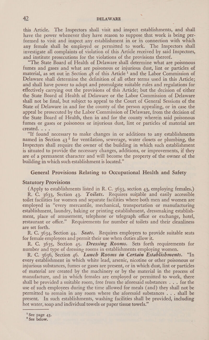 this Article. The Inspectors shall visit and inspect establishments, and shall have the power whenever they have reason to suppose that work is being per- formed to visit and inspect any establishment in or in connection with which any female shall be employed or permitted to work. The Inspectors shall investigate all complaints of violation of this Article received by said Inspectors, and institute prosecutions for the violations of the provisions thereof. “The State Board of Health of Delaware shall determine what are poisonous fumes and gases and what are poisonous or injurious dust, lint or particles of material, as set out in Section 48 of this Article? and the Labor Commission of Delaware shall determine the definition of all other terms used in this Article; and shall have power to adopt and promulgate suitable rules and regulations for effectively carrying out the provisions of this Article; but the decision of either the State Board of Health of Delaware or the Labor Commission of Delaware shall not be final, but subject to appeal to the Court of General Sessions of the State of Delaware in and for the county of the person appealing, or in case the appeal be prosecuted by the Labor Commission of Delaware, from the decision of the State Board of Health, then in and for the county wherein said poisonous fumes or gases or poisonous or injurious dust, lint or particles of material are créateds.2-s “If found necessary to make changes in or additions to any establishments named in Section 43? for ventilation, sewerage, water closets or plumbing, the Inspectors shall require the owner of the building in which such establishment is situated to provide the necessary changes, additions, or improvements, if they are of a permanent character and will become the property of the owner of the building in which such establishment is located.” General Provisions Relating to Occupational Health and Safety Statutory Provisions (Apply to establishments listed in R. C. 3633, section 43, employing females.) R. C. 3633, Section 43. Tozlets. Requires suitable and easily accessible toilet facilities for women and separate facilities where both men and women are employed in “every mercantile, mechanical, transportation or manufacturing establishment, laundry, baking or printing establishment, dressmaking establish- ment, place of amusement, telephone or telegraph office or exchange, hotel, restaurant or office.” Requirements for number of toilets and their cleanliness are set forth. R. C. 3634, Section 44. Seats. Requires employers to provide suitable seats for female employees and permit their use when duties allow it. R. C. 3635, Section 45. Dressing Rooms. Sets forth requirements for number and type of dressing rooms in establishments employing women. R. C. 3636, Section 46. Lunch Rooms in Certain Establishments. “In every establishment in which white lead, arsenic, nicotine or other poisonous or injurious substances, fumes or gases are present, or in which dust, lint or particles of material are created by the machinery or by the material in the process of manufacture, and in which females are employed or permitted to work, there shall be provided a suitable room, free from the aforesaid substances . . . for the use of such employees during the time allowed for meals (and) they shall not be permitted to remain in any room where the aforesaid substances . . . shall be present. In such establishments, washing facilities shall be provided, including hot water, soap and individual towels or paper tissue towels.” *See page 43. * See below.