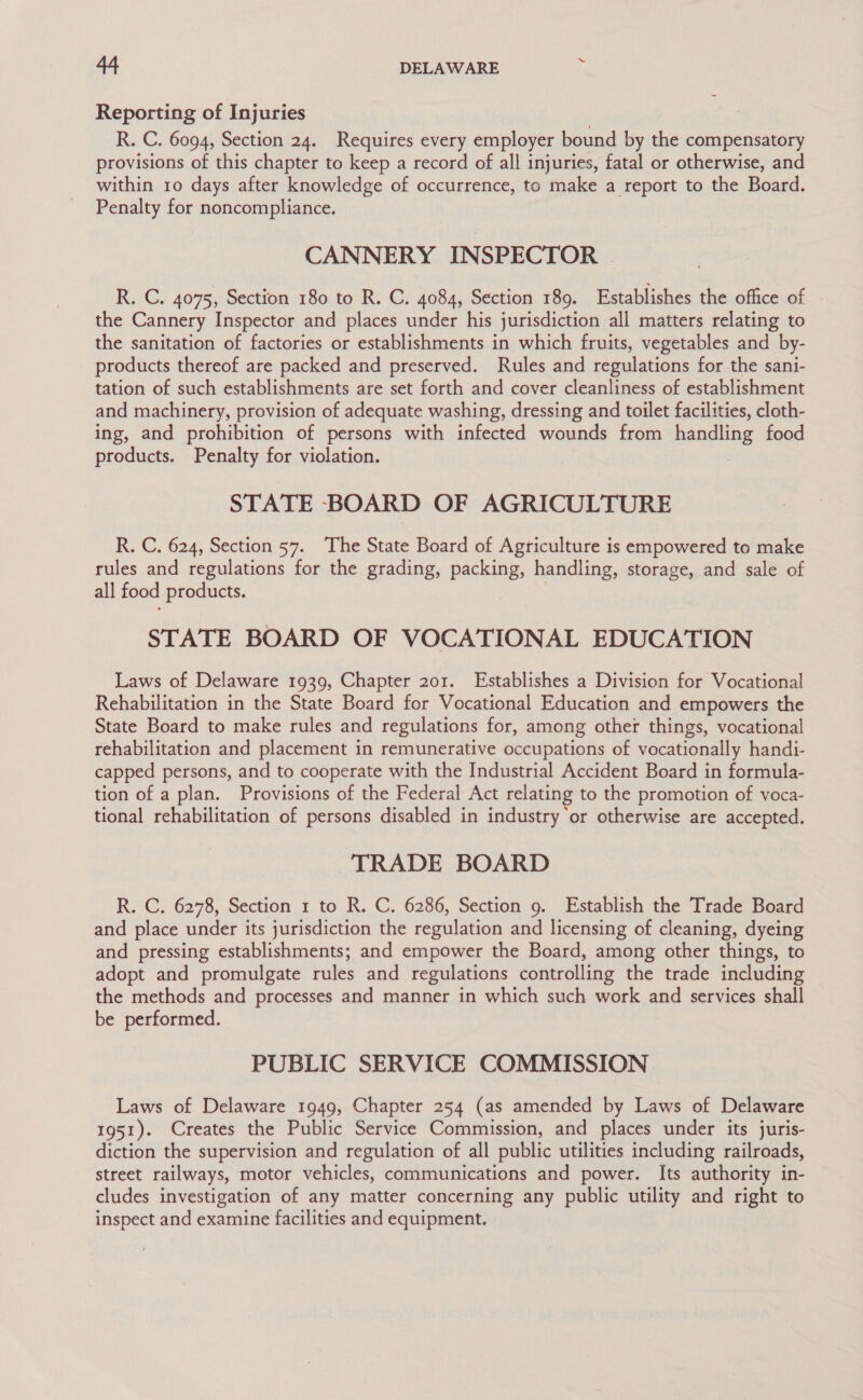 Reporting of Injuries R. C. 6094, Section 24. Requires every employer bound by the compensatory provisions of this chapter to keep a record of all injuries, fatal or otherwise, and within 10 days after knowledge of occurrence, to make a report to the Board. Penalty for noncompliance. CANNERY INSPECTOR | R. C. 4075, Section 180 to R. C. 4084, Section 189. Establishes the office of the Cannery Inspector and places under his jurisdiction all matters relating to the sanitation of factories or establishments in which fruits, vegetables and by- products thereof are packed and preserved. Rules and regulations for the sani- tation of such establishments are set forth and cover cleanliness of establishment and machinery, provision of adequate washing, dressing and toilet facilities, cloth- ing, and prohibition of persons with infected wounds from handling food products. Penalty for violation. STATE BOARD OF AGRICULTURE R. C. 624, Section 57. The State Board of Agriculture is empowered to make rules and regulations for the grading, packing, handling, storage, and sale of all food products. STATE BOARD OF VOCATIONAL EDUCATION Laws of Delaware 1939, Chapter 201. Establishes a Division for Vocational Rehabilitation in the State Board for Vocational Education and empowers the State Board to make rules and regulations for, among other things, vocational rehabilitation and placement in remunerative occupations of vocationally handi- capped persons, and to cooperate with the Industrial Accident Board in formula- tion of a plan. Provisions of the Federal Act relating to the promotion of voca- tional rehabilitation of persons disabled in industry ‘or otherwise are accepted. TRADE BOARD R. C. 6278, Section 1 to R. C. 6286, Section 9. Establish the Trade Board and place under its jurisdiction the regulation and licensing of cleaning, dyeing and pressing establishments; and empower the Board, among other things, to adopt and promulgate rules and regulations controlling the trade including the methods and processes and manner in which such work and services shall be performed. PUBLIC SERVICE COMMISSION Laws of Delaware 1949, Chapter 254 (as amended by Laws of Delaware 1951). Creates the Public Service Commission, and places under its juris- diction the supervision and regulation of all public utilities including railroads, street railways, motor vehicles, communications and power. Its authority in- cludes investigation of any matter concerning any public utility and right to inspect and examine facilities and equipment.