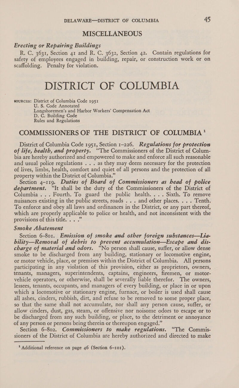 MISCELLANEOUS Erecting or Repairing Buildings R. C. 3631, Section 41 and R. C. 3632, Section 42. Contain regulations for safety of employees engaged in building, repair, or construction work or on scaffolding. Penalty for violation. DISTRICT OF COLUMBIA souRcEs: District of Columbia Code 1951 U. S. Code Annotated Longshoremen’s and Harbor Workers’ Compensation Act D. C. Building Code Rules and Regulations COMMISSIONERS OF THE DISTRICT OF COLUMBIA * District of Columbia Code 1951, Section 1-226. Regulations for protection of life, health, and property. “The Commissioners of the District of Colum- bia are hereby authorized and empowered to make and enforce all such reasonable and usual police regulations . . . as they may deem necessary for the protection of lives, limbs, health, comfort and quiet of all persons and the protection of all property within the District of Columbia.” Section 4-119. Duties of Board of Commissioners as head of police department, “It shall be the duty of the Commissioners of the District of Columbia ... Fourth. To guard the public health. ... Sixth. To remove nuisances existing in the public streets, roads . . . and other places. . . . Tenth. To enforce and obey all laws and ordinances in the District, or any part thereof, which are properly applicable to police or health, and not inconsistent with the provisions of this title... .” Smoke Abatement Section 6-801. Emission of smoke and other foreign substances—Lia- bility—Removal of debris to prevent accumulation—Escape and dis- charge of material and odors. “No person shall cause, suffer, or allow dense smoke to be discharged from any building, stationary or locomotive engine, or motor vehicle, place, or premises within the District of Columbia. All persons participating in any violation of this provision, either as proprietors, owners, tenants, managers, superintendents, captains, engineers, firemen, or motor- vehicle operators, or otherwise, shall be severally liable therefor. The owners, lessees, tenants, occupants, and managers of every building, or place in or upon which a locomotive or stationary engine, furnace, or boiler is used shall cause all ashes, cinders, rubbish, dirt, and refuse to be removed to some proper place, so that the same shall not accumulate, nor shall any person cause, suffer, or allow cinders, dust, gas, steam, or offensive nor noisome odors to escape or to be discharged from any such building, or place, to the detriment or annoyance of any person or persons being therein or thereupon engaged.” Section 6-802. Commissioners to make regulations. “The Commis- sioners of the District of Columbia are hereby authorized and directed to make