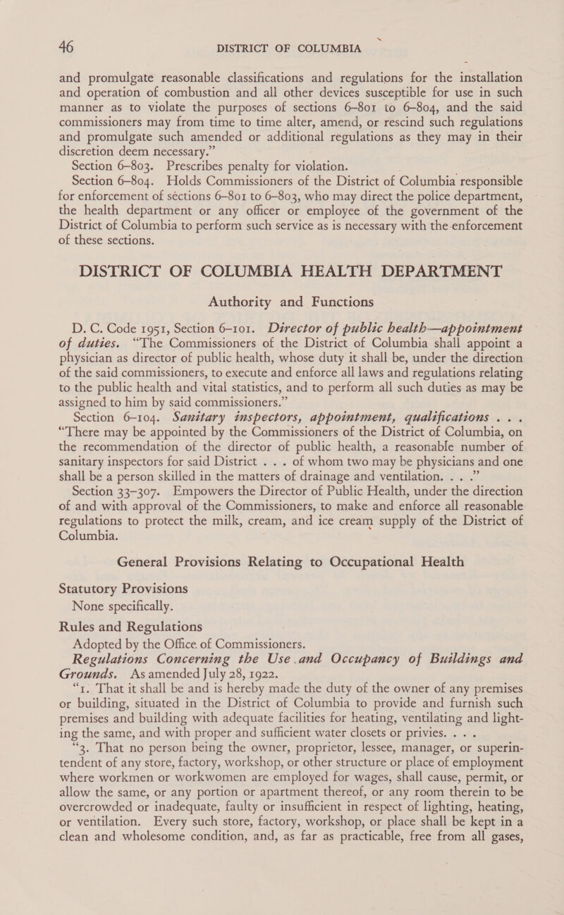 and promulgate reasonable classifications and regulations for the installation and operation of combustion and all other devices susceptible for use in such manner as to violate the purposes of sections 6-801 to 6-804, and the said commissioners may from time to time alter, amend, or rescind such regulations and promulgate such amended or additional regulations as they may in their discretion deem necessary.” Section 6-803. Prescribes penalty for violation. Section 6-804. Holds Commissioners of the District of Columbia responsible for enforcement of séctions 6-801 to 6-803, who may direct the police department, the health department or any officer or employee of the government of the District of Columbia to perform such service as is necessary with the-enforcement of these sections. DISTRICT OF COLUMBIA HEALTH DEPARTMENT Authority and Functions D. C. Code 1951, Section 6-101. Director of public health—appointment of duties. “The Commissioners of the District of Columbia shall appoint a physician as director of public health, whose duty it shall be, under the direction of the said commissioners, to execute and enforce all laws and regulations relating to the public health and vital statistics, and to perform all such duties as may be assigned to him by said commissioners.” Section 6-104. Sanitary inspectors, appointment, qualifications .. . “There may be appointed by the Commissioners of the District of Columbia, on the recommendation of the director of public health, a reasonable number of sanitary inspectors for said District . . . of whom two may be physicians and one shall be a person skilled in the matters of drainage and ventilation. .. .” Section 33-307. Empowers the Director of Public Health, under the direction of and with approval of the Commissioners, to make and enforce all reasonable regulations to protect the milk, cream, and ice cream supply of the District of Columbia. General Provisions Relating to Occupational Health Statutory Provisions None specifically. Rules and Regulations Adopted by the Office of Commissioners. Regulations Concerning the Use.and Occupancy of Buildings and Grounds. As amended July 28, 1922. “1. That it shall be and is hereby made the duty of the owner of any premises or building, situated in the District of Columbia to provide and furnish such premises and building with adequate facilities for heating, ventilating and light- ing the same, and with proper and sufficient water closets or privies. . . . “2. That no person being the owner, proprietor, lessee, manager, or superin- tendent of any store, factory, workshop, or other structure or place of employment where workmen or workwomen are employed for wages, shall cause, permit, or allow the same, or any portion or apartment thereof, or any room therein to be overcrowded or inadequate, faulty or insufficient in respect of lighting, heating, or ventilation. Every such store, factory, workshop, or place shall be kept in a clean and wholesome condition, and, as far as practicable, free from all gases,