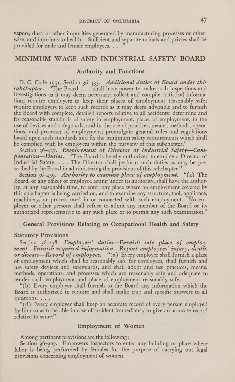 vapors, dust, or other impurities generated by manufacturing processes or other- wise, and injurious to health. Sufficient and separate urinals and privies shall be provided for male and female employees. . . .” MINIMUM WAGE AND INDUSTRIAL SAFETY BOARD Authority and Functions D. C. Code 1951, Section 36-433. Additional duties of Board under this subchapter. “The Board .. . shall have power to make such inspections and investigations as it may deem necessary; collect and compile statistical informa- tion; require employers to keep their places of employment reasonably safe; require employers to keep such records as it may deem advisable and to furnish the Board with complete, detailed reports relative to all accidents; determine and fix reasonable standards of safety in employment, places of employment, in the use of devices and safeguards, and in the use of practices, means, methods, opera- tions, and processes of employment; promulgate general rules and regulations based upon such standards and fix the minimum safety requirements which shall be complied with by employers within the purview of this subchapter.” Section 36-437. Employment of Director of Industrial Safety—Com- pensation—Duttes. “The Board is hereby authorized to employ a Director of Industrial Safety. . . . The Director shall perform such duties as may be pre- scribed by the Board in administering the provisions of this subchapter.” Section 36-439. Authority to examine place of employment. “(a) The Board, or any officer or employee acting under its authority, shall have the author- ity, at any reasonable time, to enter any place where an employment covered by this subchapter is being carried on, and to examine any structure, tool, appliance, machinery, or process used in or connected with such employment. No em- ployer or other persons shall refuse to admit any member of the Board or its authorized representative to any such place or to permit any such examination.” General Provisions Relating to Occupational Health and Safety Statutory Provisions Section 36-438. Employers’ duties—Furnish safe place of employ- ment—Furnish required tnformation—Report employees’ injury, death, or disease—Record of employees. “(a) Every employer shall furnish a place of employment which shall be reasonably safe for employees, shall furnish and use safety devices and safeguards, and shall adopt and use practices, means, methods, operations, and processes which are reasonably safe and adequate to render such employment and place of employment reasonably safe. “(b) Every employer shall furnish to the Board any information which the Board is authorized to require and shall make true and specific answers to all questions... . “(d) Every employer shall keep an accurate record of every person employed by him so as to be able in case of accident immediately to give an accurate record relative to same.” Employment of Women Among pertinent provisions are the following: Section 36-307. Empowers inspectors to enter any building or place where labor is being performed by females for the purpose of carrying out legal provisions concerning employment of women.