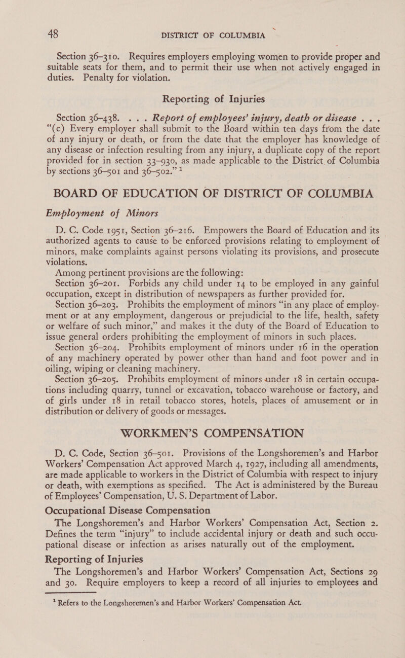 Section 36-310. Requires employers employing women to provide proper and suitable seats for them, and to permit their use when not actively engaged in duties. Penalty for violation. Reporting of Injuries Section 36-438. ... Report of employees’ injury, death or disease... “(c) Every employer shall submit to the Board within ten days from the date of any injury or death, or from the date that the employer has knowledge of any disease or infection resulting from any injury, a duplicate copy of the report provided for in section 33-930, as made applicable to the District of Columbia by sections 36-501 and 36-502.” 3 BOARD OF EDUCATION OF DISTRICT OF COLUMBIA Employment of Minors D. C. Code 1951, Section 36-216. Empowers the Board of Education and its — authorized agents to cause to be enforced provisions relating to employment of minors, make complaints against persons violating its provisions, and prosecute violations, Among pertinent provisions are the following: Section 36-201. Forbids any child under 14 to be employed in any gainful Occupation, except in distribution of newspapers as further provided for. Section 36-203. Prohibits the employment of minors “in any place of employ- ment or at any employment, dangerous or prejudicial to the life, health, safety or welfare of such minor,” and makes it the duty of the Board of Education to issue general orders prohibiting the employment of minors in such places. Section 36-204. Prohibits employment of minors under 16 in the operation of any machinery operated by power other than hand and foot power and in oiling, wiping or cleaning machinery. Section 36-205. Prohibits employment of minors under 18 in certain occupa- tions including quarry, tunnel or excavation, tobacco warehouse or factory, and of girls under 18 in retail tobacco stores, hotels, places of amusement or in distribution or delivery of goods or messages. WORKMEN’S COMPENSATION D. C. Code, Section 36-501. Provisions of the Longshoremen’s and Harbor Workers’ Compensation Act approved March 4, 1927, including all amendments, are made applicable to workers in the District of Columbia with respect to injury or death, with exemptions as specified. The Act is administered by the Bureau of Employees’ Compensation, U. S. Department of Labor. Occupational Disease Compensation The Longshoremen’s and Harbor Workers’ Compensation Act, Section 2. Defines the term “injury” to include accidental injury or death and such occu- pational disease or infection as arises naturally out of the employment. Reporting of Injuries The Longshoremen’s and Harbor Workers’ Compensation Act, Sections 29 and 30. Require employers to keep a record of all injuries to employees and * Refers to the Longshoremen’s and Harbor Workers’ Compensation Act.