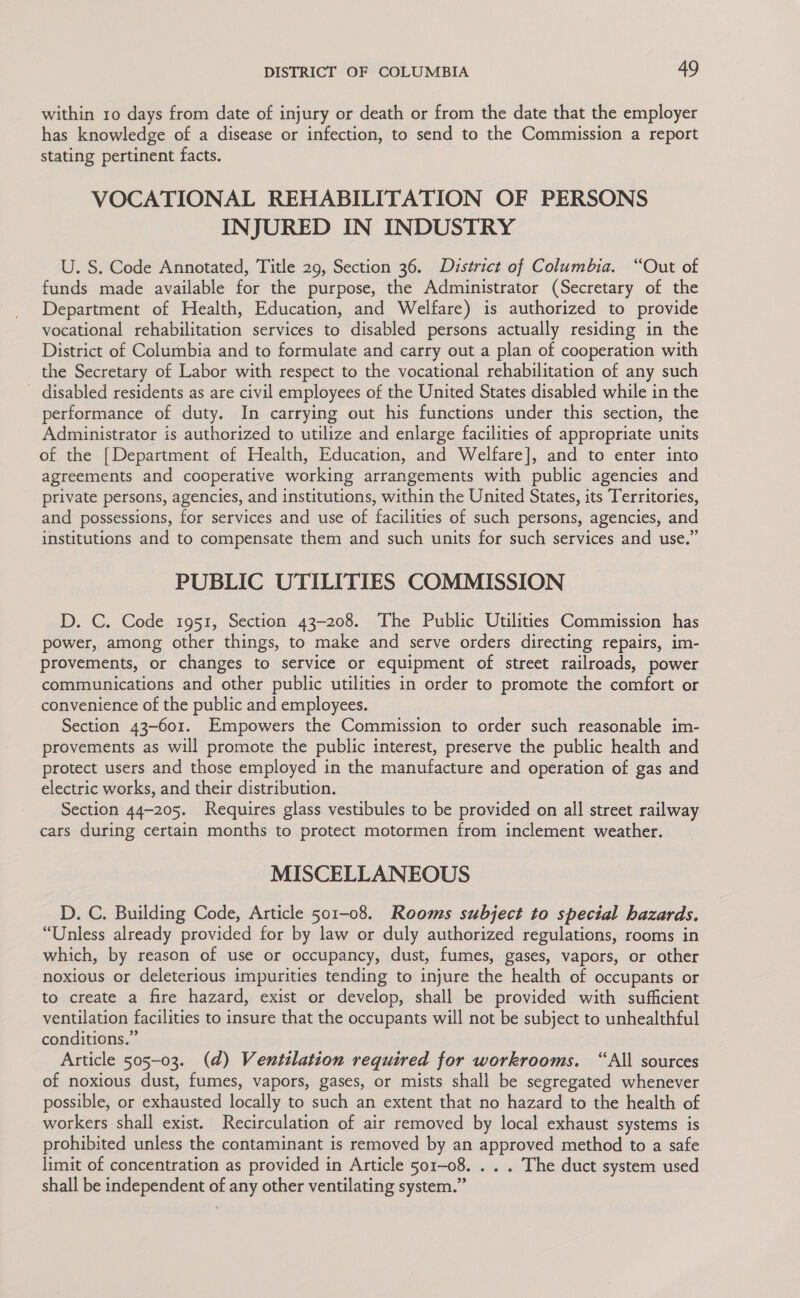 within 10 days from date of injury or death or from the date that the employer has knowledge of a disease or infection, to send to the Commission a report stating pertinent facts. VOCATIONAL REHABILITATION OF PERSONS INJURED IN INDUSTRY U. S. Code Annotated, Title 29, Section 36. District of Columbia. “Out of funds made available for the purpose, the Administrator (Secretary of the Department of Health, Education, and Welfare) is authorized to provide vocational rehabilitation services to disabled persons actually residing in the District of Columbia and to formulate and carry out a plan of cooperation with the Secretary of Labor with respect to the vocational rehabilitation of any such disabled residents as are civil employees of the United States disabled while in the performance of duty. In carrying out his functions under this section, the Administrator is authorized to utilize and enlarge facilities of appropriate units of the [Department of Health, Education, and Welfare], and to enter into agreements and cooperative working arrangements with public agencies and private persons, agencies, and institutions, within the United States, its Territories, and possessions, for services and use of facilities of such persons, agencies, and institutions and to compensate them and such units for such services and use.” PUBLIC UTILITIES COMMISSION D. C. Code 1951, Section 43-208. The Public Utilities Commission has power, among other things, to make and serve orders directing repairs, im- provements, or changes to service or equipment of street railroads, power communications and other public utilities in order to promote the comfort or convenience of the public and employees. Section 43-601. Empowers the Commission to order oth reasonable im- provements as will promote the public interest, preserve the public health and protect users and those employed in the manufacture and operation of gas and electric works, and their distribution. Section 44-205. Requires glass vestibules to be provided on all street railway cars during certain months to protect motormen from inclement weather. MISCELLANEOUS D. C. Building Code, Article 501-08. Rooms subject to special hazards. “Unless already provided for by law or duly authorized regulations, rooms in which, by reason of use or occupancy, dust, fumes, gases, vapors, or other noxious or deleterious impurities tending to injure the health of occupants or to create a fire hazard, exist or develop, shall be provided with sufficient ventilation facilities to insure that the occupants will not be subject to unhealthful conditions.” Article 505-03. (d) Ventilation required for workrooms. “All sources of noxious dust, fumes, vapors, gases, or mists shall be segregated whenever possible, or exhausted locally to such an extent that no hazard to the health of workers shall exist. Recirculation of air removed by local exhaust systems is prohibited unless the contaminant is removed by an approved method to a safe limit of concentration as provided in Article 501-08. . . . The duct system used shall be independent of any other ventilating system.”