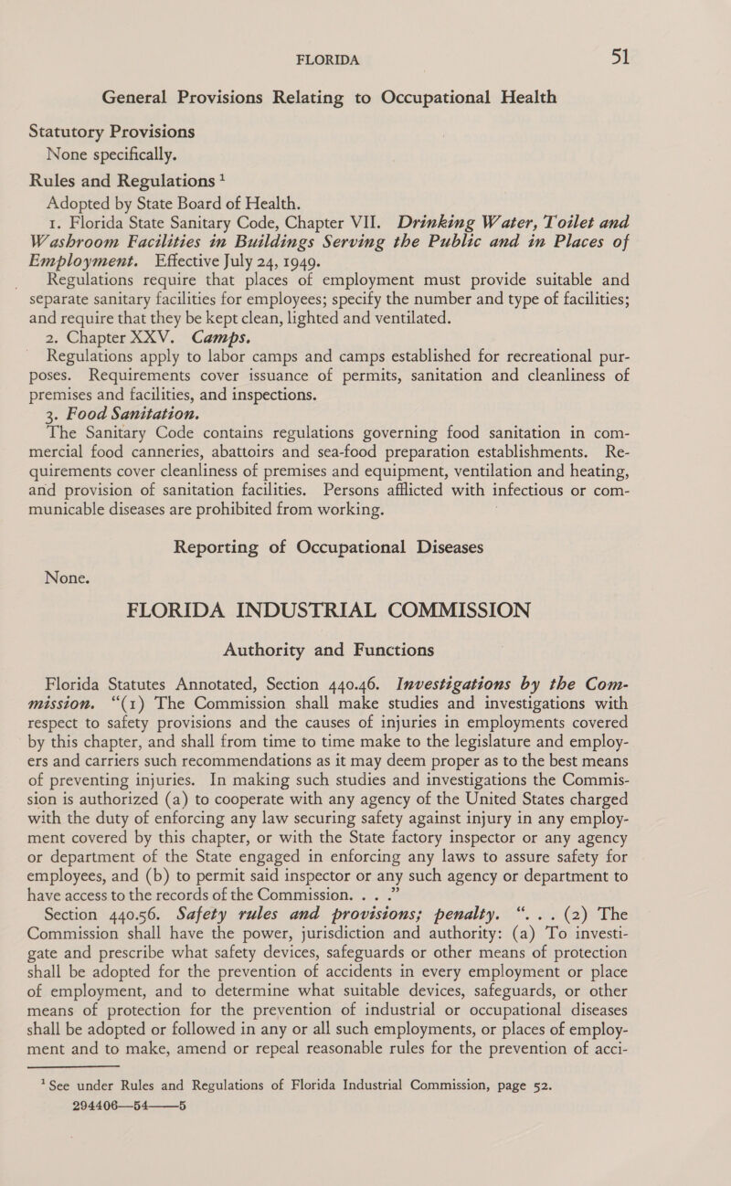 General Provisions Relating to Occupational Health Statutory Provisions None specifically. Rules and Regulations * Adopted by State Board of Health. 1. Florida State Sanitary Code, Chapter VII. Drinking Water, Toilet and Washroom Facilities in Buildings Serving the Public and in Places of Employment. Effective July 24, 1949. Regulations require that places of employment must provide suitable and separate sanitary facilities for employees; specify the number and type of facilities; and require that they be kept clean, lighted and ventilated. 2. Chapter XXV. Camps. Regulations apply to labor camps and camps established for recreational pur- poses. Requirements cover issuance of permits, sanitation and cleanliness of premises and facilities, and inspections. 3. Food Sanitation. The Sanitary Code contains regulations governing food sanitation in com- mercial food canneries, abattoirs and sea-food preparation establishments. Re- quirements cover cleanliness of premises and equipment, ventilation and heating, and provision of sanitation facilities. Persons afflicted with infectious or com- municable diseases are prohibited from working. Reporting of Occupational Diseases None. FLORIDA INDUSTRIAL COMMISSION Authority and Functions Florida Statutes Annotated, Section 440.46. Investigations by the Com- mission. “(1) The Commission shall make studies and investigations with respect to safety provisions and the causes of injuries in employments covered by this chapter, and shall from time to time make to the legislature and employ- ers and carriers such recommendations as it may deem proper as to the best means of preventing injuries. In making such studies and investigations the Commis- sion is authorized (a) to cooperate with any agency of the United States charged with the duty of enforcing any law securing safety against injury in any employ- ment covered by this chapter, or with the State factory inspector or any agency or department of the State engaged in enforcing any laws to assure safety for employees, and (b) to permit said inspector or any such agency or department to have access to the records of the Commission. é Section 440.56. Safety rules and provisions; penalty. “... (2) The Commission shall have the power, jurisdiction and authority: (a) To investi- gate and prescribe what safety devices, safeguards or other means of protection shall be adopted for the prevention of accidents in every employment or place of employment, and to determine what suitable devices, safeguards, or other means of protection for the prevention of industrial or occupational diseases shall be adopted or followed in any or all such employments, or places of employ- ment and to make, amend or repeal reasonable rules for the prevention of acci- *See under Rules and Regulations of Florida Industrial Commission, page 52. 294406—54 5 