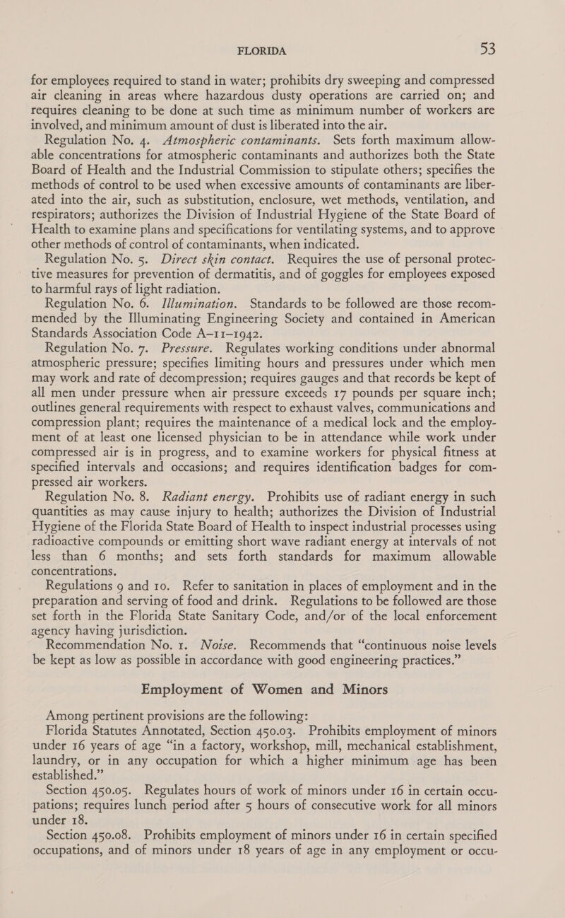 for employees required to stand in water; prohibits dry sweeping and compressed air cleaning in areas where hazardous dusty operations are carried on; and requires cleaning to be done at such time as minimum number of workers are involved, and minimum amount of dust is liberated into the air. Regulation No. 4. Atmospheric contaminants. Sets forth maximum allow- able concentrations for atmospheric contaminants and authorizes both the State Board of Health and the Industrial Commission to stipulate others; specifies the methods of control to be used when excessive amounts of contaminants are liber- ated into the air, such as substitution, enclosure, wet methods, ventilation, and respirators; authorizes the Division of Industrial Hygiene of the State Board of Health to examine plans and specifications for ventilating systems, and to approve other methods of control of contaminants, when indicated. Regulation No. 5. Direct skin contact. Requires the use of personal protec- tive measures for prevention of dermatitis, and of goggles for employees exposed to harmful rays of light radiation. Regulation No. 6. Illumination. Standards to be followed are those recom- mended by the Illuminating Engineering Society and contained in American Standards Association Code A-11-1942. Regulation No. 7. Pressure. Regulates working conditions under abnormal atmospheric pressure; specifies limiting hours and pressures under which men may work and rate of decompression; requires gauges and that records be kept of all men under pressure when air pressure exceeds 17 pounds per square inch; outlines general requirements with respect to exhaust valves, communications and compression plant; requires the maintenance of a medical lock and the employ- ment of at least one licensed physician to be in attendance while work under compressed air is in progress, and to examine workers for physical fitness at specified intervals and occasions; and requires identification badges for com- pressed air workers. Regulation No. 8. Radiant energy. Prohibits use of radiant energy in such quantities as may cause injury to health; authorizes the Division of Industrial Hygiene of the Florida State Board of Health to inspect industrial processes using radioactive compounds or emitting short wave radiant energy at intervals of not less than 6 months; and sets forth standards for maximum allowable concentrations, Regulations 9 and 10. Refer to sanitation in places of employment and in the preparation and serving of food and drink. Regulations to be followed are those set forth in the Florida State Sanitary Code, and/or of the local enforcement agency having jurisdiction. Recommendation No. 1. Noise. Recommends that “continuous noise levels be kept as low as possible in accordance with good engineering practices.” Employment of Women and Minors Among pertinent provisions are the following: Florida Statutes Annotated, Section 450.03. Prohibits employment of minors under 16 years of age “in a factory, workshop, mill, mechanical establishment, laundry, or in any occupation for which a higher minimum age has been established.” Section 450.05. Regulates hours of work of minors under 16 in certain occu- pations; requires lunch period after 5 hours of consecutive work for all minors under 18. Section 450.08. Prohibits employment of minors under 16 in certain specified occupations, and of minors under 18 years of age in any employment or occu-