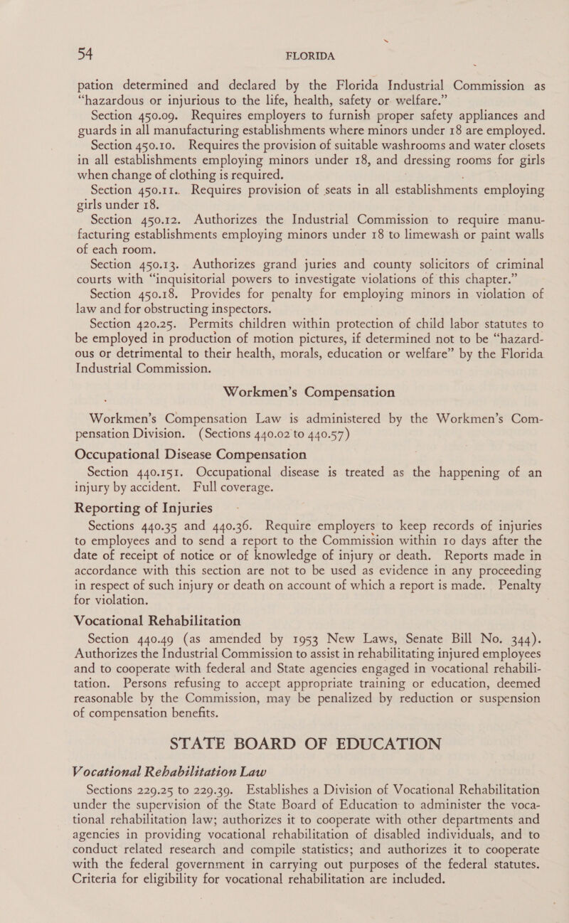 pation determined and declared by the Florida Industrial Commission as “hazardous or injurious to the life, health, safety or welfare.” Section 450.09. Requires employers to furnish proper safety appliances and guards in all manufacturing establishments where minors under 18 are employed. Section 450.10. Requires the provision of suitable washrooms and water closets in all establishments employing minors under 18, and dressing rooms for girls when change of clothing is required. Section 450.11.. Requires provision of seats in all ecablichaneats employing girls under 18. Section 450.12. Authorizes the Industrial Commission to require manu- facturing establishments employing minors under 18 to limewash or paint walls of each room. Section 450-13. Authorizes grand juries and county solicitors of criminal courts with “inquisitorial powers to investigate violations of this chapter.” Section 450.18. Provides for penalty for employing minors in violation of law and for obstructing inspectors. Section 420.25. Permits children within protection of child labor statutes to be employed in production of motion pictures, if determined not to be “hazard- ous or detrimental to their health, morals, education or welfare” by the Florida Industrial Commission. Workmen’s Compensation Workmen’s Compensation Law is administered by the Workmen’s Com- pensation Division. (Sections 440.02 to 440.57) Occupational Disease Compensation Section 440.151. Occupational disease is treated as the happening of an injury by accident. Full coverage. Reporting of Injuries Sections 440.35 and 440.36. Require employers to keep records of injuries to employees and to send a report to the Commission within ro days after the date of receipt of notice or of knowledge of injury or death. Reports made in accordance with this section are not to be used as evidence in any proceeding in respect of such injury or death on account of which a report is made. Penalty for violation. Vocational Rehabilitation Section 440.49 (as amended by 1953 New Laws, Senate Bill No. 344). Authorizes the Industrial Commission to assist in rehabilitating injured employees and to cooperate with federal and State agencies engaged in vocational rehabili- tation. Persons refusing to accept appropriate training or education, deemed reasonable by the Commission, may be penalized by reduction or suspension of compensation benefits. STATE BOARD OF EDUCATION Vocational Rehabilitation Law Sections 229.25 to 229.39. Establishes a Division of Vocational Rehabilitation under the supervision of the State Board of Education to administer the voca- tional rehabilitation law; authorizes it to cooperate with other departments and agencies in providing vocational rehabilitation of disabled individuals, and to conduct related research and compile statistics; and authorizes it to cooperate with the federal government in carrying out purposes of the federal statutes. Criteria for eligibility for vocational rehabilitation are included.