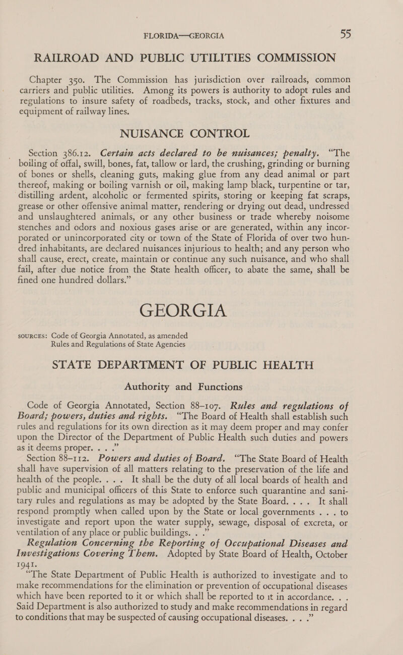 RAILROAD AND PUBLIC UTILITIES COMMISSION Chapter 350. The Commission has jurisdiction over railroads, common carriers and public utilities. Among its powers is authority to adopt rules and regulations to insure safety of roadbeds, tracks, stock, and other fixtures and equipment of railway lines. NUISANCE CONTROL Section 386.12. Certain acts declared to be nuisances; penalty. “The boiling of offal, swill, bones, fat, tallow or lard, the crushing, grinding or burning of bones or shells, cleaning guts, making glue from any dead animal or part thereof, making or boiling varnish or oil, making lamp black, turpentine or tar, distilling ardent, alcoholic or fermented spirits, storing or keeping fat scraps, grease or other offensive animal matter, rendering or drying out dead, undressed and unslaughtered animals, or any other business or trade whereby noisome stenches and odors and noxious gases arise or are generated, within any incor- porated or unincorporated city or town of the State of Florida of over two hun- dred inhabitants, are declared nuisances injurious to health; and any person who shall cause, erect, create, maintain or continue any such nuisance, and who shall fail, after due notice from the State health officer, to abate the same, shall be fined one hundred dollars.” GEORGIA souRCEs: Code of Georgia Annotated, as amended Rules and Regulations of State Agencies STATE DEPARTMENT OF PUBLIC HEALTH Authority and Functions Code of Georgia Annotated, Section 88-107. Rules and regulations of Board; powers, duties and rights. “The Board of Health shall establish such rules and regulations for its own direction as it may deem proper and may confer upon the Director of the Department of Public Health such duties and powers asat deems properties «.&lt;.” Section 88-112. Powers and duties of Board. “The State Board of Health shall have supervision of all matters relating to the preservation of the life and health of the people. ... It shall be the duty of all local boards of health and public and municipal officers of this State to enforce such quarantine and sani- tary rules and regulations as may be adopted by the State Board. ... It shall respond promptly when called upon by the State or local governments . . . to investigate and report upon the water supply, sewage, disposal of excreta, or ventilation of any place or public buildings. . .” Regulation Concerning the Reporting of Occupational Diseases and Investigations Covering Them. Adopted by State Board of Health, October 1941. “The State Department of Public Health is authorized to investigate and to make recommendations for the elimination or prevention of occupational diseases which have been reported to it or which shall be reported to it in accordance. . . Said Department is also authorized to study and make recommendations in regard to conditions that may be suspected of causing occupational diseases. . . .”