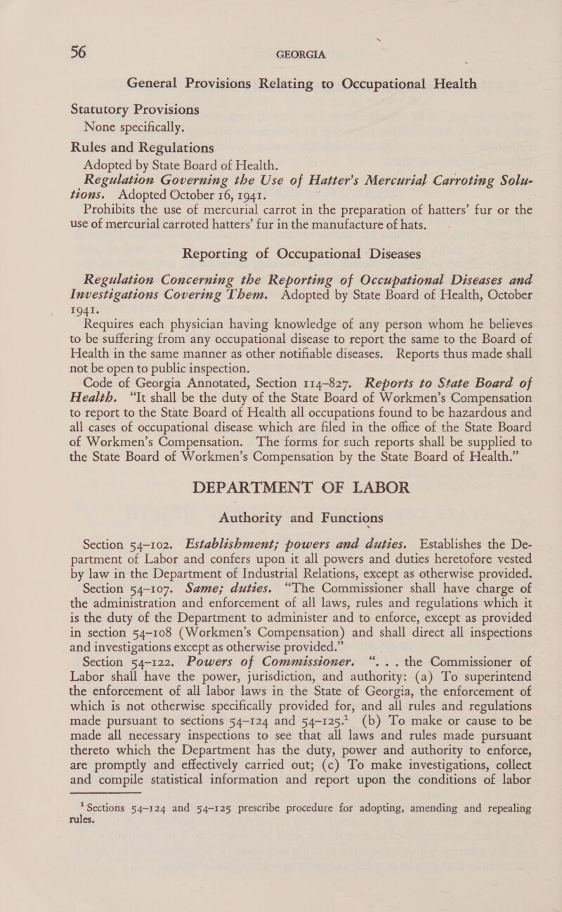 General Provisions Relating to Occupational Health Statutory Provisions None specifically. Rules and Regulations Adopted by State Board of Health. : Regulation Governing the Use of Hatter’ s Mercurial Carroting Solu- tions. Adopted October 16, 1941. : Prohibits the use of mercurial carrot in the preparation of hatters’ fur or the use of mercurial carroted hatters’ fur in the manufacture of hats. Reporting of Occupational Diseases Regulation Concerning the Reporting of Occupational Diseases and Investigations Covering Them. Adopted by State Board of Health, October 1941. Requires each physician having knowledge of any person whom he believes. to be suffering from any occupational disease to report the same to the Board of Health in the same manner as other notifiable diseases.. Reports thus made shall not be open to public inspection. Code of Georgia Annotated, Section 114-827. Reports to State Board of Health. “It shall be the duty of the State Board of Workmen’s Compensation to report to the State Board of Health all occupations found to be hazardous and all cases of occupational disease which are filed in the office of the State Board of Workmen’s Compensation. ‘The forms for such reports shall be supplied to the State Board of Workmen’s Compensation by the State Board of Health.” DEPARTMENT OF LABOR Authority and Functions Section 54-102. Establishment; powers and duties. Establishes the De- partment of Labor and confers upon it all powers and duties heretofore vested by law in the Department of Industrial Relations, except as otherwise provided. Section 54-107. Same; duties. “The Commissioner shall have charge of the administration and enforcement of all laws, rules and regulations which it is the duty of the Department to administer and to enforce, except as provided in section 54-108 (Workmen’s Compensation) and shall direct all inspections and investigations except as otherwise provided.” Section 54-122.. Powers of Commissioner. . the Commissioner of Labor shall have the power, jurisdiction, and authority: (a) To superintend the enforcement of all labor laws in the State of Georgia, the enforcement of which is not otherwise specifically provided for, and all rules and regulations made pursuant to sections 54-124 and 54-125. (b) To make or cause to be made all necessary inspections to see that all laws and rules made pursuant thereto which the Department has the duty, power and authority to enforce, are promptly and effectively carried out; (c) To make investigations, collect and compile statistical information and report upon the conditions of labor ce e * Sections 54-124 and 54-125 prescribe procedure for adopting, amending and repealing rules.