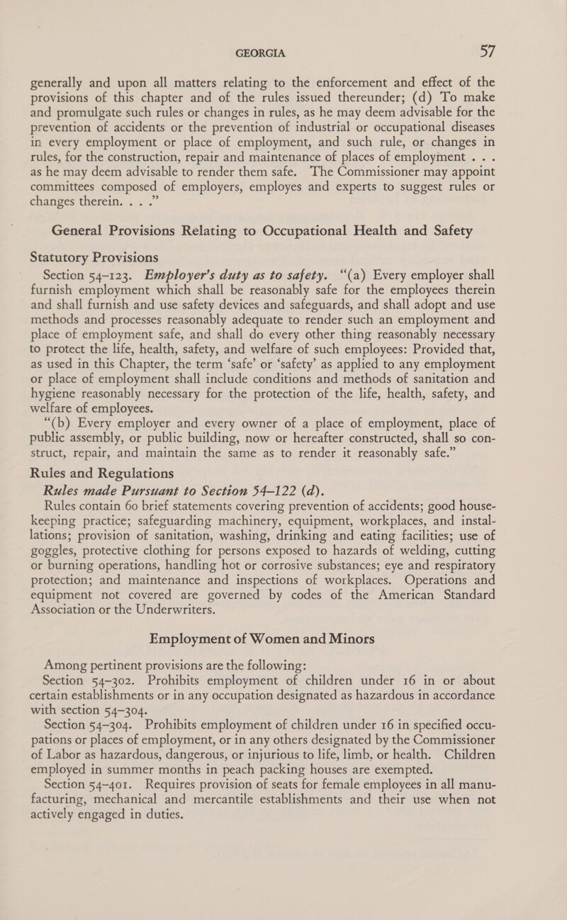 generally and upon all matters relating to the enforcement and effect of the provisions of this chapter and of the rules issued thereunder; (d) To make and promulgate such rules or changes in rules, as he may deem advisable for the prevention of accidents or the prevention of industrial or occupational diseases in every employment or place of employment, and such rule, or changes in rules, for the construction, repair and maintenance of places of employment .. . as he may deem advisable to render them safe. The Commissioner may appoint committees composed of employers, employes and experts to suggest rules or ehanges therein... .” General Provisions Relating to Occupational Health and Safety Statutory Provisions Section 54-123. Employer’s duty as to safety. “(a) Every employer shall furnish employment which shall be reasonably safe for the employees therein and shall furnish and use safety devices and safeguards, and shall adopt and use methods and processes reasonably adequate to render such an employment and place of employment safe, and shall do every other thing reasonably necessary to protect the life, health, safety, and welfare of such employees: Provided that, as used in this Chapter, the term ‘safe’ or ‘safety’ as applied to any employment or place of employment shall include conditions and methods of sanitation and hygiene reasonably necessary for the protection of the life, health, safety, and welfare of employees. “(b) Every employer and every owner of a place of employment, place of public assembly, or public building, now or hereafter constructed, shall so con- struct, repair, and maintain the same as to render it reasonably safe.” Rules and Regulations Rules made Pursuant to Section 54-122 (d). Rules contain 60 brief statements covering prevention of accidents; good house- keeping practice; safeguarding machinery, equipment, workplaces, and instal- lations; provision of sanitation, washing, drinking and eating facilities; use of goggles, protective clothing for persons exposed to hazards of welding, cutting or burning operations, handling hot or corrosive substances; eye and respiratory protection; and maintenance and inspections of workplaces. Operations and equipment not covered are governed by codes of the American Standard Association or the Underwriters. Employment of Women and Minors Among pertinent provisions are the following: Section 54-302. Prohibits employment of children under 16 in or about certain establishments or in any occupation designated as hazardous in accordance with section 54-304. Section 54-304. Prohibits employment of children under 16 in specified occu- pations or places of employment, or in any others designated by the Commissioner of Labor as hazardous, dangerous, or injurious to life, limb, or health. Children employed in summer months in peach packing houses are exempted. Section 54-401. Requires provision of seats for female employees in all manu- facturing, mechanical and mercantile establishments and their use when not actively engaged in duties.