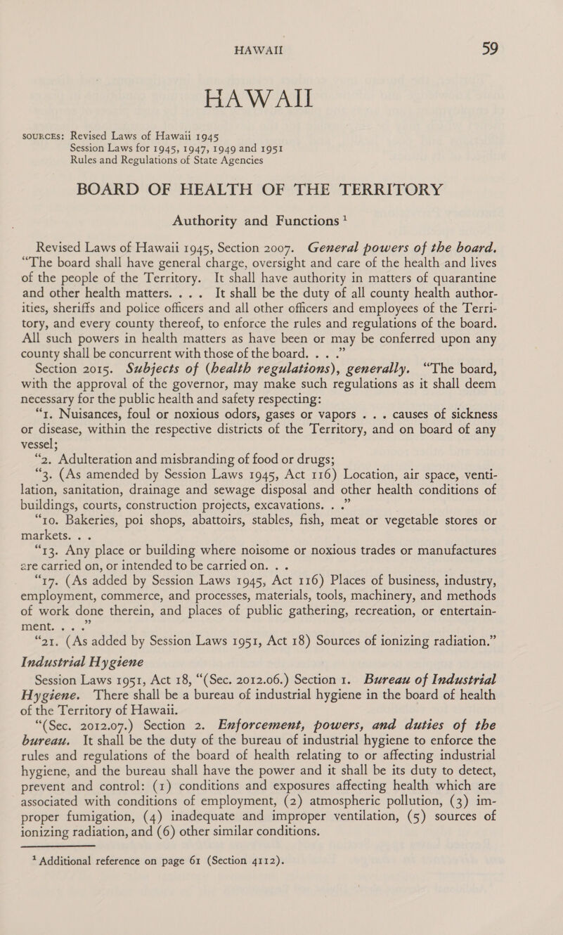 HAW AIL soURCEs: Revised Laws of Hawaii 1945 Session Laws for 1945, 1947, 1949 and 1951 Rules and Regulations of State Agencies BOARD OF HEALTH OF THE TERRITORY Authority and Functions * Revised Laws of Hawaii 1945, Section 2007. General powers of the board. “The board shall have general charge, oversight and care of the health and lives of the people of the Territory. It shall have authority in matters of quarantine and other health matters... . It shall be the duty of all county health author- ities, sheriffs and police officers and all other officers and employees of the Terri- tory, and every county thereof, to enforce the rules and regulations of the board. All such powers in health matters as have been or may be conferred upon any county shall be concurrent with those of the board. . . .” Section 2015. Subjects of (health regulations), generally. “The board, with the approval of the governor, may make such regulations as it shall deem necessary for the public health and safety respecting: “t. Nuisances, foul or noxious odors, gases or vapors . . . causes of sickness or disease, within the respective districts of the Territory, and on board of any vessel; “2, Adulteration and misbranding of food or drugs; “3. (As amended by Session Laws 1945, Act 116) Location, air space, venti- lation, sanitation, drainage and sewage disposal and other health conditions of buildings, courts, construction projects, excavations. . .” “to. Bakeries, poi shops, abattoirs, stables, fish, meat or vegetable stores or markets... “13. Any place or building where noisome or noxious trades or manufactures are carried on, or intended to be carried on. . . “17. (As added by Session Laws 1945, Act 116) Places of business, industry, employment, commerce, and processes, materials, tools, machinery, and methods of work done therein, and places of public gathering, recreation, or entertain- MONE + «2° “21. (As added by Session Laws 1951, Act 18) Sources of ionizing radiation.” Industrial Hygiene Session Laws 1951, Act 18, “(Sec. 2012.06.) Section 1. Bureau of Industrial Hygiene. ‘There shall be a bureau of industrial hygiene in the board of health of the Territory of Hawaii. “(Sec. 2012.07.) Section 2. Enforcement, powers, and duties of the bureau. It shall be the duty of the bureau of industrial hygiene to enforce the rules and regulations of the board of health relating to or affecting industrial hygiene, and the bureau shall have the power and it shall be its duty to detect, prevent and control: (1) conditions and exposures affecting health which are associated with conditions of employment, (2) atmospheric pollution, (3) im- proper fumigation, (4) inadequate and improper ventilation, (5) sources of ionizing radiation, and (6) other similar conditions. 