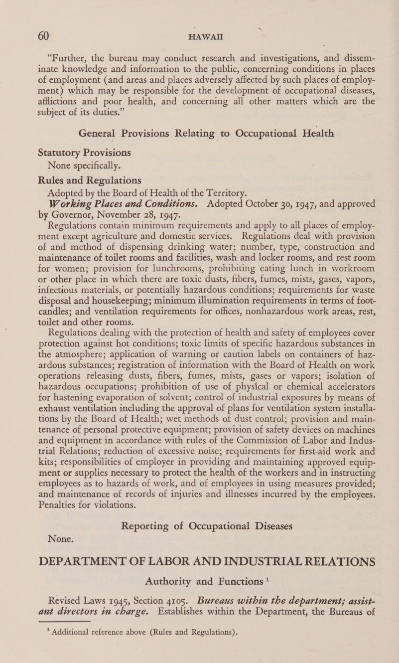 “Further, the bureau may conduct research and investigations, and dissem- inate knowledge and information to the public, concerning conditions in places of employment (and areas and places adversely affected by such places of employ- ment) which may be responsible for the development of occupational diseases, afflictions and poor health, and concerning all other matters which are the subject of its duties.” General Provisions Relating to Occupational Health Statutory Provisions None specifically. Rules and Regulations Adopted by the Board of Health of the Territory. Working Places and Conditions. Adopted October 30, 194 7, and approved by Governor, November 28, 1947. Regulations contain minimum requirements and apply to all places of employ- ment except agriculture and domestic services. Regulations deal with provision of and method of dispensing drinking water; number, type, construction and maintenance of toilet rooms and facilities, wash and locker rooms, and rest room for women; provision for lunchrooms, prohibiting eating lunch in workroom or other place in which there are toxic dusts, fibers, fumes, mists, gases, vapors, infectious materials, or potentially hazardous conditions; requirements for waste disposal and housekeeping; minimum illumination requirements in terms of foot- candles; and ventilation requirements for offices, nonhazardous work areas, rest, toilet and other rooms. Regulations dealing with the protection of health and safety of employees cover protection against hot conditions; toxic limits of specific hazardous substances in the atmosphere; application of warning or caution labels on containers of haz- ardous substances; registration of information with the Board of Health on work operations releasing dusts, fibers, fumes, mists, gases or vapors; isolation of hazardous occupations; prohibition of use of physical or chemical accelerators for hastening evaporation of solvent; control of industrial exposures by means of exhaust ventilation including the approval of plans for ventilation system installa- tions by the Board of Health; wet methods of dust control; provision and main- tenance of personal protective equipment; provision of safety devices on machines and equipment in accordance with rules of the Commission of Labor and Indus- trial Relations; reduction of excessive noise; requirements for first-aid work and kits; responsibilities of employer in providing and maintaining approved equip- ment or supplies necessary to protect the health of the workers and in instructing employees as to hazards of work, and of employees in using measures provided; and maintenance of records of injuries and illnesses incurred by the employees. Penalties for violations. Reporting of Occupational Diseases None. DEPARTMENT OF LABOR AND INDUSTRIAL RELATIONS Authority and Functions + Revised Laws 1945, Section 4105. Bureaus within the department; assist- ant directors in charge. Establishes within the Department, the Bureaus of * Additional reference above (Rules and Regulations).