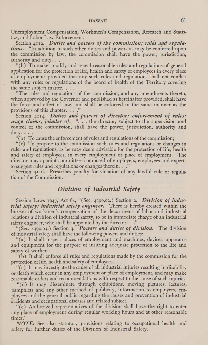 Unemployment Compensation, Workmen’s Compensation, Research and Statis- tics, and Labor Law Enforcement. , Section 4112. Duties and powers of the commission; rules and regula- tions. “In addition to such other duties and powers as may be conferred upon the commission by law, the commission shall have the power, jurisdiction, authority and duty. . . “(b) To make, modify and repeal reasonable rules and regulations of general application for the protection of life, health and safety of employees in every place of employment; provided that any such rules and regulations shall not conflict with any rules or regulations of the board of health of the Territory covering the same subject matter. . . “The rules and regulations of the commission, and any amendments thereto, when approved by the Governor and published as hereinafter provided, shall have the force and effect of law, and shall be enforced in the same manner as the provisions of this chapter. . . .” Section 4114. Duties and powers of director; enforcement of rules; wage claims, joinder of. “. .. the director, subject to the supervision and control of the commission, shall have the power, jurisdiction, authority and duty. . “(b) To cause the enforcement of rules and regulations of the commission; ~“(c) To propose to the commission such rules and regulations or changes in rules and regulations, as he may deem advisable for the protection of life, health and safety of employees, in every employment or place of employment. The director may appoint committees composed of employers, employees and experts to suggest rules and regulations or changes therein. . .” Section 4116. Prescribes penalty for violation of any lawful rule or regula- tion of the Commission. Division of Industrial Safety Session Laws 1947, Act 64, “(Sec. 4390.02.) Section 2. Division of indus- trial safety; industrial safety engineer. ‘There is hereby created within the bureau of workmen’s compensation of the department of labor and industrial relations a division of industrial safety, to be in immediate charge of an industrial safety engineer, who shall be appointed by the director. . .” “(Sec. 4390.03.) Section 3. Powers and duties of division. ‘The division of industrial safety shall have the following powers and duties: “(a) It shall inspect places of employment and machines, devices, apparatus and equipment for the purpose of insuring adequate protection to the life and safety of workers. “(b) It shall enforce all rules and regulations made by the commission for the protection of life, health and safety of employees. “(c) It may investigate the cause of all industrial injuries resulting in disability or death which occur in any employment or place of employment, and may make reasonable orders and recommendations with respect to the cause of such injuries. “(d) It may disseminate through exhibitions, moving pictures, lectures, pamphlets and any other method of publicity, information to employers, em- ployees and the general public regarding the causes and prevention of industrial accidents and occupational diseases and related subject. “(e) Authorized representatives of the division shall have the right to enter any place of employment during regular working hours and at other reasonable times.” NOTE: See also statutory provisions relating to occupational health and safety for further duties of the Division of Industrial Safety.