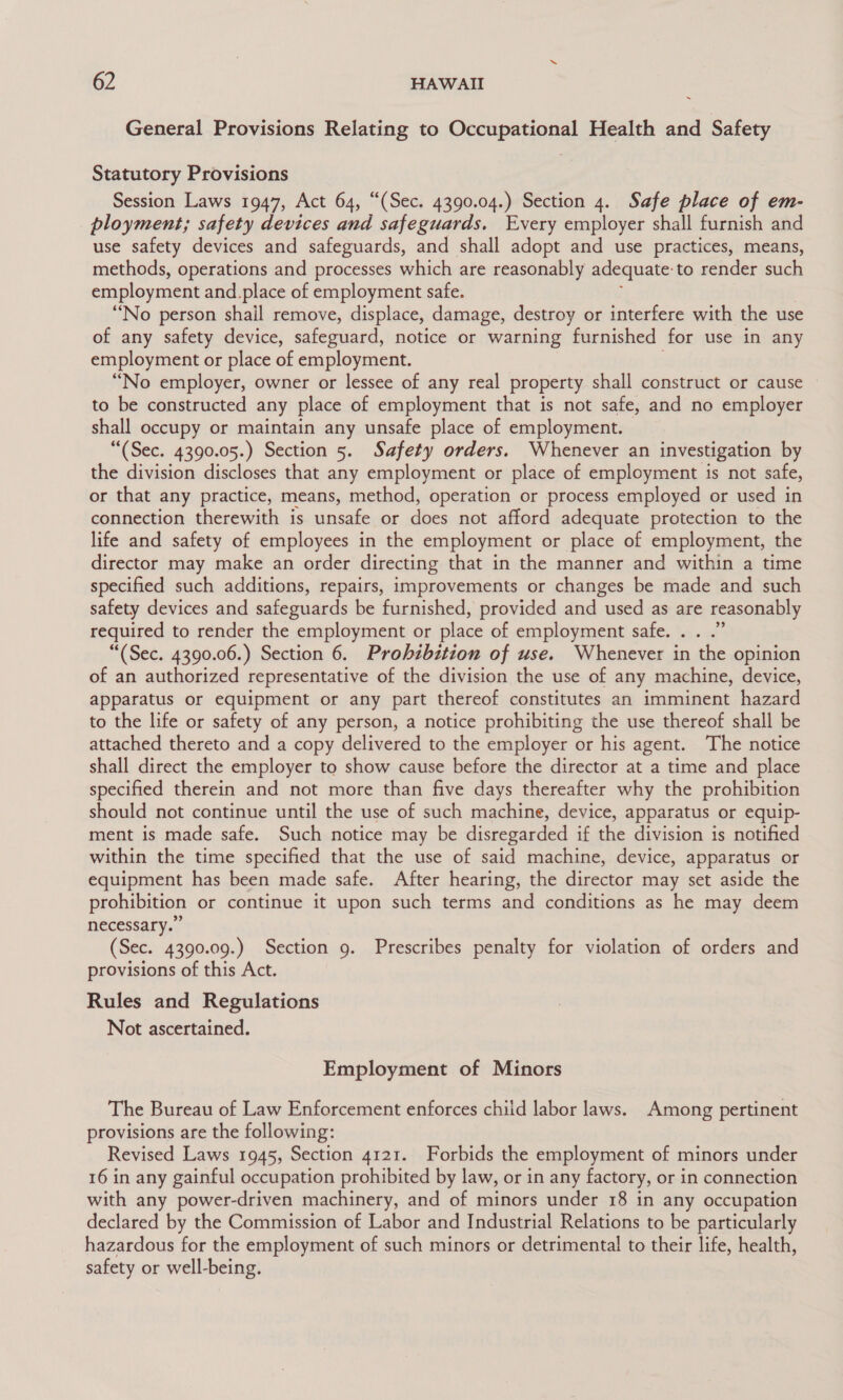 General Provisions Relating to Occupational Health and Safety Statutory Provisions Session Laws 1947, Act 64, “(Sec. 4390.04.) Section 4. Safe place of em- ployment; safety devices and safeguards. Every employer shall furnish and use safety devices and safeguards, and shall adopt and use practices, means, methods, operations and processes which are reasonably adequate: to render such employment and.place of employment safe. “No person shail remove, displace, damage, destroy or interfere with the use of any safety device, safeguard, notice or warning furnished for use in any employment or place of employment. “No employer, owner or lessee of any real property shall construct or cause to be constructed any place of employment that is not safe, and no employer shall occupy or maintain any unsafe place of employment. “(Sec. 4390.05.) Section 5. Safety orders. Whenever an investigation by the division discloses that any employment or place of employment is not safe, or that any practice, means, method, operation or process employed or used in connection therewith is unsafe or does not afford adequate protection to the life and safety of employees in the employment or place of employment, the director may make an order directing that in the manner and within a time specified such additions, repairs, improvements or changes be made and such safety devices and safeguards be furnished, provided and used as are reasonably required to render the employment or place of employment safe. . . .” “(Sec. 4390.06.) Section 6. Prohibition of use. Whenever in the opinion of an authorized representative of the division the use of any machine, device, apparatus or equipment or any part thereof constitutes an imminent hazard to the life or safety of any person, a notice prohibiting the use thereof shall be attached thereto and a copy delivered to the employer or his agent. The notice shall direct the employer to show cause before the director at a time and place specified therein and not more than five days thereafter why the prohibition should not continue until the use of such machine, device, apparatus or equip- ment is made safe. Such notice may be disregarded if the division is notified within the time specified that the use of said machine, device, apparatus or equipment has been made safe. After hearing, the director may set aside the prohibition or continue it upon such terms and conditions as he may deem necessary.” (Sec. 4390.09.) Section 9. Prescribes penalty for violation of orders and provisions of this Act. Rules and Regulations Not ascertained. Employment of Minors The Bureau of Law Enforcement enforces chiid labor laws. Among pertinent provisions are the following: Revised Laws 1945, Section 4121. Forbids the employment of minors under 16 in any gainful occupation prohibited by law, or in any factory, or in connection with any power-driven machinery, and of minors under 18 in any occupation declared by the Commission of Labor and Industrial Relations to be particularly hazardous for the employment of such minors or detrimental to their life, health, safety or well-being.