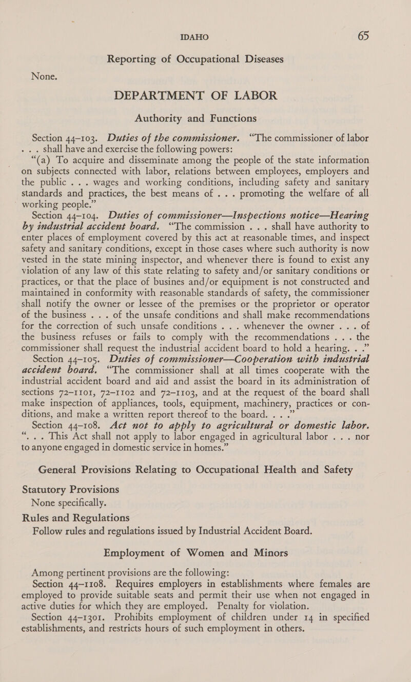 Reporting of Occupational Diseases None. DEPARTMENT OF LABOR Authority and Functions Section 44-103. Duties of the commissioner. “The commissioner of labor . shall have and exercise the following powers: “(a) To acquire and disseminate among the people of the state information on subjects connected with labor, relations between employees, employers and the public . . . wages and working conditions, including safety and sanitary standards and practices, the best means of .. . promoting the welfare of all ' working people.” Section 44-104. Duties of commisstoner—Inspections notice—Hearing by industrial accident board. “The commission . . . shall have authority to enter places of employment covered by this act at reasonable times, and inspect safety and sanitary conditions, except in those cases where such authority is now vested in the state mining inspector, and whenever there is found to exist any violation of any law of this state relating to safety and/or sanitary conditions or practices, or that the place of busines and/or equipment is not constructed and maintained in conformity with reasonable standards of safety, the commissioner shall notify the owner or lessee of the premises or the proprietor or operator of the business . . . of the unsafe conditions and shall make recommendations for the correction of such unsafe conditions . . . whenever the owner . . . of the business refuses or fails to comply with the recommendations . . . the commissioner shall request the industrial accident board to hold a hearing. . .” Section 44-105. Duties of commissioner—Cooperation with industrial accident board. “The commissioner shall at all times cooperate with the industrial accident board and aid and assist the board in its administration of sections 72-1101, 72-1102 and 72-1103, and at the request of the board shall make inspection of appliances, tools, equipment, machinery, practices or con- ditions, and make a written report thereof to the board. . . .” Section 44-108. Act not to apply to agricultural or domestic labor. “, .. This Act shall not apply to labor engaged in agricultural labor . . . nor to anyone engaged in domestic service in homes.” General Provisions Relating to Occupational Health and Safety Statutory Provisions None specifically. Rules and Regulations Follow rules and regulations issued by Industrial Accident Board. Employment of Women and Minors Among pertinent provisions are the following: Section 44-1108. Requires employers in establishments where females are employed to provide suitable seats and permit their use when not engaged in active duties for which they are employed. Penalty for violation. Section 44-1301. Prohibits employment of children under 14 in specified establishments, and restricts hours of such employment in others.