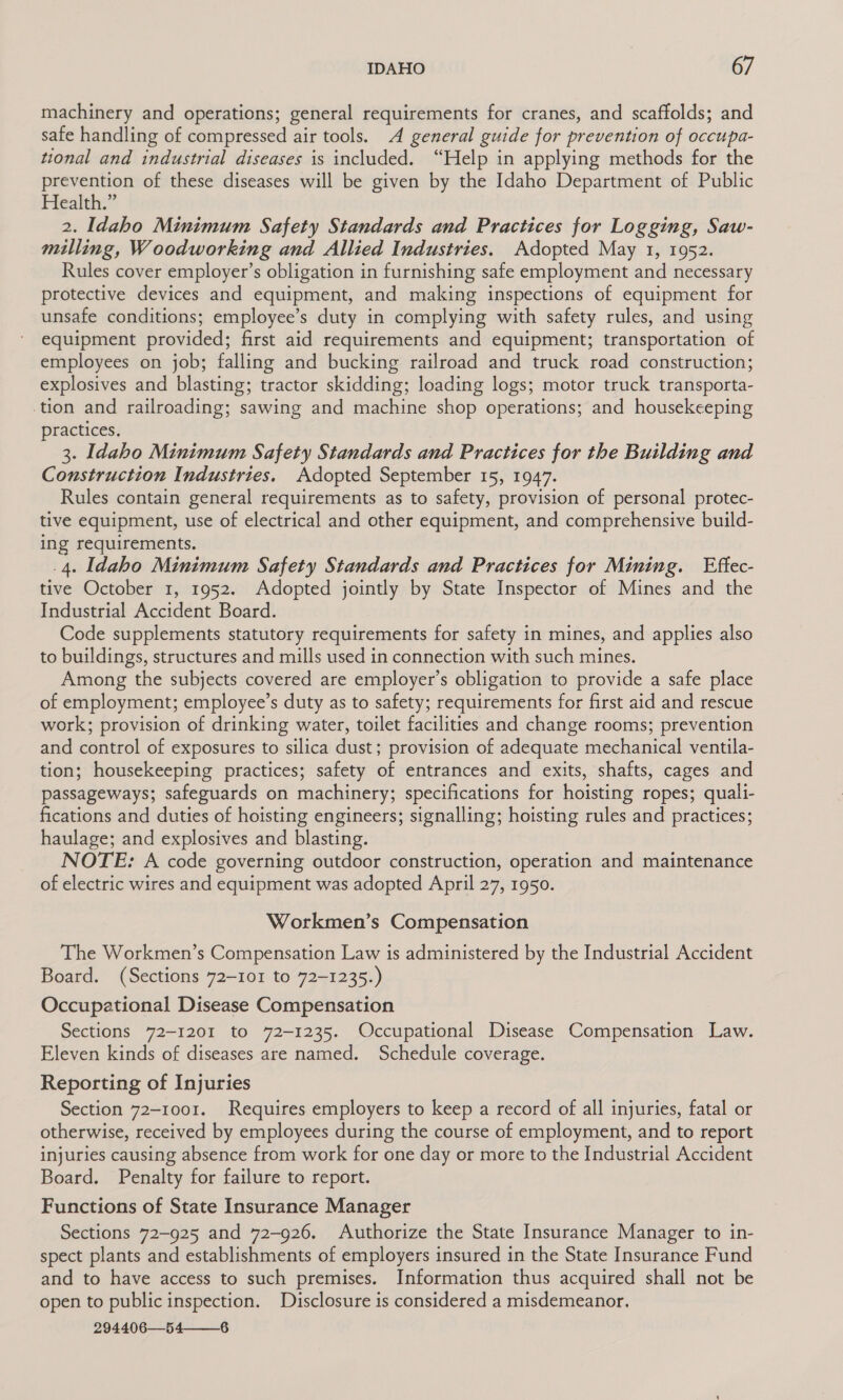 machinery and operations; general requirements for cranes, and scaffolds; and safe handling of compressed air tools. A general guide for prevention of occupa- tional and industrial diseases is included. “Help in applying methods for the prevention of these diseases will be given by the Idaho Department of Public Health.” 2. Idaho Minimum Safety Standards and Practices for Logging, Saw- milling, Woodworking and Allied Industries. Adopted May 1, 1952. Rules cover employer’s obligation in furnishing safe employment and necessary protective devices and equipment, and making inspections of equipment for unsafe conditions; employee’s duty in complying with safety rules, and using equipment provided; first aid requirements and equipment; transportation of employees on job; falling and bucking railroad and truck road construction; explosives and blasting; tractor skidding; loading logs; motor truck transporta- tion and railroading; sawing and machine shop operations; and housekeeping practices. 3. Idaho Minimum Safety Standards and Practices for the Building and Coparaerion Industries. Adopted September 15, 1947. Rules contain general requirements as to safety, provision of personal protec- tive equipment, use of electrical and other equipment, and comprehensive build- ing requirements. .4. Idaho Minimum Safety Standards and Practices for Mining. Effec- tive October 1, 1952. Adopted jointly by State Inspector of Mines and the Industrial Accident Board. Code supplements statutory requirements for safety in mines, and applies also to buildings, structures and mills used in connection with such mines. Among the subjects covered are employer’s obligation to provide a safe place of employment; employee’s duty as to safety; requirements for first aid and rescue work; provision of drinking water, toilet facilities and change rooms; prevention and control of exposures to silica dust; provision of adequate mechanical ventila- tion; housekeeping practices; safety of entrances and exits, shafts, cages and passageways; safeguards on machinery; specifications for hoisting ropes; quali- fications and duties of hoisting engineers; signalling; hoisting rules and practices; haulage; and explosives and blasting. NOTE: A code governing outdoor construction, operation and maintenance of electric wires and equipment was adopted April 27, 1950. Workmen’s Compensation The Workmen’s Compensation Law is administered by the Industrial Accident Board. (Sections 72-101 to 72-1235.) Occupational Disease Compensation Sections 72-1201 to 72-1235. Occupational Disease Compensation Law. Eleven kinds of diseases are named. Schedule coverage. Reporting of Injuries Section 72-1001. Requires employers to keep a record of all injuries, fatal or otherwise, received by employees during the course of employment, and to report injuries causing absence from work for one day or more to the Industrial Accident Board. Penalty for failure to report. Functions of State Insurance Manager Sections 72-925 and 72-926. Authorize the State Insurance Manager to in- spect plants and establishments of employers insured in the State Insurance Fund and to have access to such premises. Information thus acquired shall not be open to public inspection. Disclosure is considered a misdemeanor. 294406—54——6