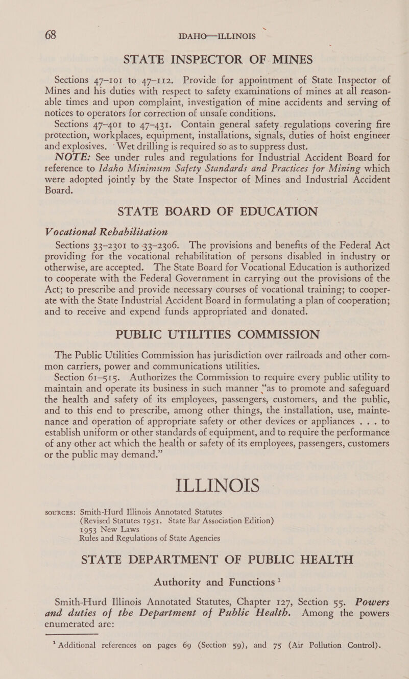 “ 68 IDAHO—ILLINOIS STATE INSPECTOR OF. MINES Sections 47-101 to 47-112. Provide for appointment of State Inspector of Mines and his duties with respect to safety examinations of mines at all reason- able times and upon complaint, investigation of mine accidents and serving of notices to operators for correction of unsafe conditions. Sections 47-401 to 47-431. Contain general safety regulations covering fire protection, workplaces, equipment, installations, signals, duties of hoist engineer and explosives. “Wet drilling is required so as to suppress dust. NOTE: See under rules and regulations for Industrial Accident Board for reference to Idaho Minimum Safety Standards and Practices for Mining which were adopted jointly by the State Inspector of Mines and Industrial Accident Board. STATE BOARD OF EDUCATION Vocational Rehabilitation Sections 33-2301 to 33-2306. The provisions and benefits of the Federal Act providing for the vocational rehabilitation of persons disabled in industry or otherwise, are accepted. The State Board for Vocational Education is authorized to cooperate with the Federal Government in carrying out the provisions of the Act; to prescribe and provide necessary courses of vocational training; to cooper- ate with the State Industrial Accident Board in formulating a plan of cooperation; and to receive and expend funds appropriated and donated. PUBLIC UTILITIES COMMISSION The Public Utilities Commission has jurisdiction over railroads and other com- mon carriers, power and communications utilities. Section 61-515. Authorizes the Commission to require every public utility to maintain and operate its business in such manner “‘as to promote and safeguard the health and safety of its employees, passengers, customers, and the public, and to this end to prescribe, among other things, the installation, use, mainte- nance and operation of appropriate safety or other devices or appliances . . . to establish uniform or other standards of equipment, and to require the performance of any other act which the health or safety of its employees, passengers, customers or the public may demand.” ILLINOIS sourcEs: Smith-Hurd Illinois Annotated Statutes (Revised Statutes 1951. State Bar Association Edition) 1953 New Laws Rules and Regulations of State Agencies STATE DEPARTMENT OF PUBLIC HEALTH Authority and Functions * Smith-Hurd Illinois Annotated Statutes, Chapter 127, Section 55. Powers and duties of the Department of Public Health. Among the powers enumerated are: * Additional references on pages 69 (Section 59), and 75 (Air Pollution Control).