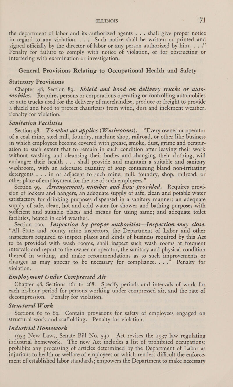 ILLINOIS : cl the department of labor and its authorized agents . . . shall give proper notice in regard to any violation. ... Such notice shall be written or printed and signed officially by the director of labor or any person authorized by him... .” Penalty for failure to comply with notice of violation, or for obstructing or interfering with examination or investigation. General Provisions Relating to Occupational Health and Safety Statutory Provisions Chapter 48, Section 89. Shield and hood on delivery trucks or auto- _ mobiles. Requires persons or corporations operating or controlling automobiles or auto trucks used for the delivery of merchandise, produce or freight to provide a shield and hood to protect chauffeurs from wind, dust and inclement weather. Penalty for violation. Sanitation Facilities Section 98. To what act applies (Washrooms). “Every owner or operator of a coal mine, steel mill, foundry, machine shop, railroad, or other like business in which employees become covered with grease, smoke, dust, grime and perspir- ation to such extent that to remain in such condition after leaving their work without washing and cleansing their bodies and changing their clothing, will endanger their health . . . shall provide and maintain a suitable and sanitary washroom, with an adequate quantity of soap containing bland non-irritating detergents . . . in or adjacent to such mine, mill, foundry, shop, railroad, or other place of employment for the use of such employees.” Section 99. Arrangement, number and how provided. Requires provi- sion of lockers and hangers, an adequate supply of safe, clean and potable water satisfactory for drinking purposes dispensed in a sanitary manner; an adequate supply of safe, clean, hot and cold water for shower and bathing purposes with sufficient and suitable places and means for using same; and adequate toilet facilities, heated in cold weather. Section 100. Inspection by proper authorities—Inspection may close. “All State and county mine inspectors, the Department of Labor and other inspectors required to inspect places and kinds of business required by this Act to be provided with wash rooms, shall inspect such wash rooms at frequent intervals and report to the owner or operator, the sanitary and physical condition thereof in writing, and make recommendations as to such improvements or changes as may appear to be necessary for compliance... .” Penalty for violation. Employment Under Compressed Air Chapter 48, Sections 261 to 268. Specify periods and intervals of work for each 24-hour period for persons working under compressed air, and the rate of decompression. Penalty for violation. Structural W ork Sections 60 to 69. Contain provisions for safety of employees engaged on structural work and scaffolding. Penalty for violation. Industrial Homework 1953 New Laws, Senate Bill No. 540. Act revises the 1937 law regulating industrial homework. The new Act includes a list of prohibited occupations; prohibits any processing of articles determined by the Department of Labor as injurious to health or welfare of employees or which renders difficult the enforce- ment of established labor standards; empowers the Department to make necessary